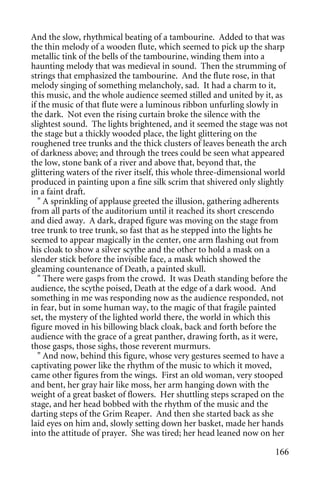And the slow, rhythmical beating of a tambourine. Added to that was
the thin melody of a wooden flute, which seemed to pick up the sharp
metallic tink of the bells of the tambourine, winding them into a
haunting melody that was medieval in sound. Then the strumming of
strings that emphasized the tambourine. And the flute rose, in that
melody singing of something melancholy, sad. It had a charm to it,
this music, and the whole audience seemed stilled and united by it, as
if the music of that flute were a luminous ribbon unfurling slowly in
the dark. Not even the rising curtain broke the silence with the
slightest sound. The lights brightened, and it seemed the stage was not
the stage but a thickly wooded place, the light glittering on the
roughened tree trunks and the thick clusters of leaves beneath the arch
of darkness above; and through the trees could be seen what appeared
the low, stone bank of a river and above that, beyond that, the
glittering waters of the river itself, this whole three-dimensional world
produced in painting upon a fine silk scrim that shivered only slightly
in a faint draft.
   " A sprinkling of applause greeted the illusion, gathering adherents
from all parts of the auditorium until it reached its short crescendo
and died away. A dark, draped figure was moving on the stage from
tree trunk to tree trunk, so fast that as he stepped into the lights he
seemed to appear magically in the center, one arm flashing out from
his cloak to show a silver scythe and the other to hold a mask on a
slender stick before the invisible face, a mask which showed the
gleaming countenance of Death, a painted skull.
   " There were gasps from the crowd. It was Death standing before the
audience, the scythe poised, Death at the edge of a dark wood. And
something in me was responding now as the audience responded, not
in fear, but in some human way, to the magic of that fragile painted
set, the mystery of the lighted world there, the world in which this
figure moved in his billowing black cloak, back and forth before the
audience with the grace of a great panther, drawing forth, as it were,
those gasps, those sighs, those reverent murmurs.
   " And now, behind this figure, whose very gestures seemed to have a
captivating power like the rhythm of the music to which it moved,
came other figures from the wings. First an old woman, very stooped
and bent, her gray hair like moss, her arm hanging down with the
weight of a great basket of flowers. Her shuttling steps scraped on the
stage, and her head bobbed with the rhythm of the music and the
darting steps of the Grim Reaper. And then she started back as she
laid eyes on him and, slowly setting down her basket, made her hands
into the attitude of prayer. She was tired; her head leaned now on her

                                                                     166
 