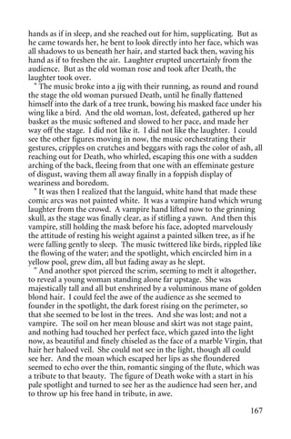 hands as if in sleep, and she reached out for him, supplicating. But as
he came towards her, he bent to look directly into her face, which was
all shadows to us beneath her hair, and started back then, waving his
hand as if to freshen the air. Laughter erupted uncertainly from the
audience. But as the old woman rose and took after Death, the
laughter took over.
  " The music broke into a jig with their running, as round and round
the stage the old woman pursued Death, until he finally flattened
himself into the dark of a tree trunk, bowing his masked face under his
wing like a bird. And the old woman, lost, defeated, gathered up her
basket as the music softened and slowed to her pace, and made her
way off the stage. I did not like it. I did not like the laughter. I could
see the other figures moving in now, the music orchestrating their
gestures, cripples on crutches and beggars with rags the color of ash, all
reaching out for Death, who whirled, escaping this one with a sudden
arching of the back, fleeing from that one with an effeminate gesture
of disgust, waving them all away finally in a foppish display of
weariness and boredom.
  " It was then I realized that the languid, white hand that made these
comic arcs was not painted white. It was a vampire hand which wrung
laughter from the crowd. A vampire hand lifted now to the grinning
skull, as the stage was finally clear, as if stifling a yawn. And then this
vampire, still holding the mask before his face, adopted marvelously
the attitude of resting his weight against a painted silken tree, as if he
were falling gently to sleep. The music twittered like birds, rippled like
the flowing of the water; and the spotlight, which encircled him in a
yellow pool, grew dim, all but fading away as he slept.
  " And another spot pierced the scrim, seeming to melt it altogether,
to reveal a young woman standing alone far upstage. She was
majestically tall and all but enshrined by a voluminous mane of golden
blond hair. I could feel the awe of the audience as she seemed to
founder in the spotlight, the dark forest rising on the perimeter, so
that she seemed to be lost in the trees. And she was lost; and not a
vampire. The soil on her mean blouse and skirt was not stage paint,
and nothing had touched her perfect face, which gazed into the light
now, as beautiful and finely chiseled as the face of a marble Virgin, that
hair her haloed veil. She could not see in the light, though all could
see her. And the moan which escaped her lips as she floundered
seemed to echo over the thin, romantic singing of the flute, which was
a tribute to that beauty. The figure of Death woke with a start in his
pale spotlight and turned to see her as the audience had seen her, and
to throw up his free hand in tribute, in awe.

                                                                       167
 