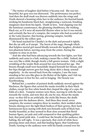 " The twitter of laughter died before it became real. She was too
beautiful, her gray eyes too distressed. The performance too perfect.
And then the skull mask was thrown suddenly into the wings and
Death showed a beaming white face to the audience, his hurried hands
stroking his handsome black hair, straightening a waistcoat, brushing
imaginary dust from his lapels. Death in love. And clapping rose for
the luminous countenance, the gleaming cheekbones, the winking
black eye, as if it were all masterful illusion when in fact it was merely
and certainly the face of a vampire, the vampire who had accosted me
in the Latin Quarter, that leering, grinning vampire, harshly
illuminated by the yellow spot.
   " My hand reached for Claudia's in the dark and pressed it tightly.
But she sat still, as if enrapt. The forest of the stage, through which
that helpless mortal girl stared blindly towards the laughter, divided in
two phantom halves, moving away from the center, freeing the
vampire to close in on her.
   " And she who had been advancing towards the foot lights, saw him
suddenly and came to a halt, making a moan like a child. Indeed, she
was very like a child, though clearly a full-grown woman. Only a slight
wrinkling of the tender flesh around her eyes betrayed her age. Her
breasts though small were beautifully shaped beneath her blouse, and
her hips though narrow gave her long, dusty skirt a sharp, sensual
angularity. As she moved back from the vampire, I saw the tears
standing in her eyes like glass in the flicker of the lights, and I felt my
spirit contract in fear for her, and in longing. Her beauty was
heartbreaking.
   " Behind her, a number of painted skulls suddenly moved against the
blackness, the figures that carried the masks invisible in their black
clothes, except for free white hands that clasped the edge of a cape, the
folds of a skirt. Vampire women were there, moving in with the men
towards the victim, and now they all, one by one, thrust the masks
away -so they fell in an artful pile, the sticks like bones, the skulls
grinning into the darkness above. And there they stood, seven
vampires, the women vampires three in number, their molded white
breasts shining over the tight black bodices of their gowns, their hard
luminescent faces staring with dark eyes beneath curls of black hair.
Starkly beautiful, as they seemed to float close around that florid
human figure, yet pale and cold compared to that sparkling golden
hair, that petal-pink skin. I could hear the breath of the audience, the
halting, the soft sighs. It was a spectacle, that circle of white faces
pressing closer and closer, and that leading figure, that Gentleman
Death, turning to the audience now with his hands crossed over his

                                                                       168
 