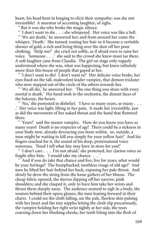 heart, his head bent in longing to elicit their sympathy: was she not
irresistible! A murmur of accenting laughter, of sighs.
   " But it was she who broke the magic silence.
   " `I don't want to die . . : she whispered. Her voice was like a bell.
   " `We are death,' he answered her; and from around her came the
whisper, `Death.' She turned, tossing her hair so it became a veritable
shower of gold, a rich and living thing over the dust off her poor
clothing. `Help me?' she cried out softly, as if afraid even to raise her
voice. `Someone . . .' she said to the crowd she knew must tae there.
A soft laughter cane from Claudia. The girl on stage only vaguely
understood where she was, what was happening, but knew infinitely
more than this house of people that gaped at her.
   " `I don't want to die! I don't want to!' Her delicate voice broke, her
eyes fixed on the tall, malevolent leader vampire, that demon trickster
who now stepped out of the circle of the others towards her.
   " `We all die,' he answered her. `The one thing you share with every
mortal is death.' His hand took in the orchestra, the distant faces of
the balcony, the boxes.
   " `No,' she protested in disbelief. `I have so many years, so many . . .
.' Her voice was light, lilting in her pain. It made her irresistible, just
as did the movement of her naked throat and the hand that fluttered
there.
   " `Years!' said the master vampire. `How do you know you have so
many years? Death is no respecter of age! There could be a sickness in
your body now, already devouring you from within. or, outside, a
man might be waiting to kill you simply for your yellow hair!' And his
fingers reached for it, the sound of his deep, preternatural voice
sonorous. `Need I tell what fate may have in store for you?'
   " `I don't care . . . I'm not afraid,' she protested, her clarion voice so
fragile after him. `I would take my chance. . . '
   " `And if you do take that chance and live, live for years, what would
be your heritage? The humpbacked, toothless visage of old age?' And
now he lifted her hair behind her back, exposing her pale throat. And
slowly he drew the string from the loose gathers of her blouse. The
cheap fabric opened, the sleeves slipping off her narrow, pink
shoulders; and she clasped it, only to have him take her wrists and
thrust them sharply away. The audience seemed to sigh in a body, the
women behind their opera glasses, the men leaning forward in their
chairs. I could see the cloth falling, see the pale, flawless skin pulsing
with her heart and the tiny nipples letting the cloth slip precariously,
the vampire holding her right wrist tightly at her side, the tears
coarsing down her blushing cheeks, her teeth biting into the flesh of

                                                                         169
 