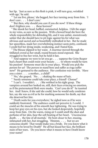 her lip. `Just as sure as this flesh is pink, it will turn gray, wrinkled
with age,' he said.
  " `Let me live, please,' she begged, her face turning away from him. `I
don't care . . . I don't care.'
  " `But then, why should you care if you die now? If these things
don't frighten you . . . these horrors?'
  " She shook her head, baffled, outsmarted, helpless. I felt the anger
in my veins, as sure as the passion. With a bowed head she bore the
whole responsibility for defending life, and it was unfair, monstrously
unfair that she should have to pit logic against his for what was
obvious and sacred and so beautifully embodied in her. But he made
her speechless, made her overwhelming instinct seem petty, confused.
I could feel her dying inside, weakening, and I hated him.
  " The blouse slipped to her waist. A murmur moved through the
titillated crowd as her small, round breasts stood exposed. She
struggled to free her wrist, but he held it fast.
  " `And suppose we were to let you go . . . suppose the Grim Reaper
had a heart that could resist your beauty . . . to whom would he turn
his passion? Someone must die in your place. Would you pick the
person for us? The person to stand here and suffer as yoga suffer
now?' He gestured to the audience. Her confusion was terrible. `Have
you a sister . . . a mother... a child?'
  " `No,' she gasped. `No . . : shaking the mane of hair.
  " `Surely someone could take your place, a friend? Choose!'
  " `I can't. I wouldn't. . . : She writhed in his tight grasp. The
vampires around her looked on, still, their faces evincing no emotion,
as if the preternatural flesh were masks. `Can't you do it?' he taunted
her. And I knew, if she said she could, how he would only condemn
her, say she was as evil as he for marking someone for death, say that
she deserved her fate.
  " `Death waits for you everywhere,' he sighed now as if he were
suddenly frustrated. The audience could not perceive it, I could. I
could see the muscles of his smooth face tightening. He was trying to
keep her gray eyes on his eyes, but she looked desperately, hopefully
away from him. On the warm, rising air I could smell the dust and
perfume of her skin, hear the soft beating of her heart. `Unconscious
death . . . the fate of all mortals.' He bent closer to her, musing,
infatuated with her, but struggling. `Hmmm. . . . but we are
conscious death! That would make you a bride. Do you know what it
means to be loved by Death?' He all but kissed her face, the brilliant
stain of her tears. `Do you know what it means to have Death know
your name?'

                                                                     170
 