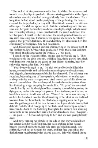 " She looked at him, overcome with fear. And then her eyes seemed
to mist over, her lips to go slack. She was staring past him at the figure
of another vampire who had emerged slowly from the shadows. For a
long time he had stood on the periphery of the gathering, his hands
clasped, his large, dark eyes very still. His attitude was not the attitude
of hunger. He did not appear rapt. But she was looking into his eyes
row, and her pain bathed her in a beauteous light, a light which made
her irresistibly alluring. It was 'his that held the jaded audience, this
terrible pain. I could feel her skin, feel the small, pointed breasts, feel
my arms caressing her. I shut my eyes against it and saw her starkly
against that private darkness. It was what they felt all around her, this
community of vampires. She had no chance.
  " And, looking up again, I saw her shimmering in the smoky light of
the footlamps, saw her tears like gold as soft from that other vampire
who stood at a distance came the words . . . `No pain.'
  " I could see the trickster stiffen, but no one else would see it. They
would see only the girl's smooth, childlike face, those parted lips, slack
with innocent wonder as she gazed at that distant vampire, hear her
soft voice repeat after him, 'No pain?'
  " `Your beauty is a gift to us.' Iris rich voice effortlessly filled the
house, seemed to fix and subdue the mounting wave of excitement.
And slightly, almost imperceptibly, his hand moved. The trickster was
receding, becoming one of those patient, white faces, whose hunger
and equanimity were strangely one. And slowly, gracefully, the other
moved towards her. She was languid, her nakedness forgotten, those
lids fluttering, a sigh escaping her moist lips. 'No pain,' she accented.
I could hardly bear it, the sight of her yearning towards him, seeing her
dying now, under this vampire's power. I wanted to cry out to her, to
break her swoon. And I wanted her. Wanted her, as he was moving in
on her, his hand out now for the drawstring of her skirt as she inclined
towards him, her head back, the black cloth slipping over her hips,
over the golden gleam of the hair between her legs-a child's down, that
delicate curl-the skirt dropping to her feet. And this vampire opened
his arms, his back to the flickering footlights, his auburn hair seeming
to tremble as the gold of her hair fell around his black coat. `No pain .
. . no pain . . .' he was whispering to her, and she was giving herself
over.
  " And now, turning her slowly to the side so that they could all see
her serene face, he was lifting her, her back arching as her naked
breasts touched his buttons, her pale arms enfolded his neck. She
stiffened, cried out as he sank his teeth, and her face was still as the
dark theater reverberated with shared passion. Isis white hand shone

                                                                       171
 