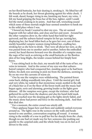 on her florid buttocks, her hair dusting it, stroking it. He lifted her off
the boards as he drank, her throat gleaming against his white cheek. I
felt weak, dazed, hunger rising in me, knotting my heart, my veins. I
felt my hand gripping the brass bar of the box, tighter, until I could
feel the metal creaking in its joints. And that soft, wrenching sound
which none of those mortals might hear seemed somehow to hook me
to the solid place where I was.
  " I bowed my head; I wanted to shut my eyes. The air seemed
fragrant with her salted skin, and close and hot and sweet. Around her
the other vampires drew in, the white hand that held her tight
quivered, and the auburn-haired vampire let her go, turning her,
displaying her, her head fallen back as he gave her over, one of those
starkly beautiful vampire women rising behind her, cradling her,
stroking her as she bent to drink. They were all about her now, as she
was passed from one to another and to another, before the enthralled
crowd, her head thrown forward over the shoulder of a vampire man,
the nape of her neck as enticing as the small buttocks or the flawless
skin of her long thighs, the tender creases behind her limply bent
knees.
  " I was sitting back in the chair, my mouth full of the taste of her, my
veins in torment. And in the corner of my eyes was that auburn-
haired vampire who had conquered her, standing apart as he had been
before, his dark eyes seeming to pick me from the darkness, seeming to
fix on me over the currents of warm air.
  " One by one the vampires were withdrawing. The painted forest
came back, sliding soundlessly into place. Until the mortal girl, frail
and very white, lay naked in that mysterious wood, nestled in the silk
of a black bier as if on the floor of the forest itself; and the music had
begun again, eerie and alarming, growing louder as the lights grew
dimmer. All the vampires were gone, except the trickster, who had
gathered his scythe from the shadows and also his hand-held mask.
And he crouched near the sleeping girl as the lights slowly faded, and
the music alone had power and force in the enclosing dark. And then
that died also.
  " For a moment, the entire crowd was utterly still.
  " Then applause began here and there and suddenly united everyone
around us. The lights rose in the sconces on the walls and heads
turned to one another, conversation erupting all round. A woman
rising in the middle of a row to pull her fox fur sharply from the .chair,
though no one had yet made way for her; someone else pushing out
quickly to the carpeted aisle; and the whole body was on its feet as if
driven to the exits.

                                                                       172
 