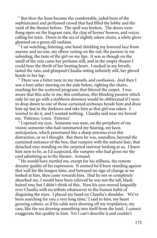 " But then the hum became the comfortable, jaded hum of the
sophisticated and perfumed crowd that had filled the lobby and the
vault of the theater before. The spell was broken. The doors were
flung open on the fragrant rain, the clop of horses' hooves, and voices
calling for taxis. Down in the sea of slightly askew chairs, a white glove
gleamed on a green sill cushion.
  " I sat watching, listening, one hand shielding my lowered face from
anyone and no one, my elbow resting on the rail, the passion in me
subsiding, the taste of the girl on my lips. It was as though on the
smell of the rain came her perfume still, and in the empty theater I
could hear the throb of her beating heart. I sucked in my breath,
tasted the rain, and glimpsed Claudia sitting infinitely still, her gloved
hands in her lap.
  " There was a bitter taste in my mouth, and confusion. And then I
saw a lone usher moving on the aisle below, righting the chairs,
reaching for the scattered programs that littered the carpet. I was
aware that this ache in me, this confusion, this blinding passion which
only let me go with a stubborn slowness would be obliterated if I were
to drop down to one of those curtained archways beside him and draw
him up fast in the darkness and take him as that girl was taken. I
wanted to do it, and I wanted nothing. Claudia said near my bowed
ear, `Patience, Louis. Patience'
  " I opened my eyes. Someone was near, on the periphery of my
vision; someone who had outsmarted my hearing, my keen
anticipation, which penetrated like a sharp antenna even this
distraction, or so I thought. But there he was, soundless, beyond the
curtained entrance of the box, that vampire with the auburn hair, that
detached one; standing on the carpeted stairway looking at us. I knew
him now to be, as I'd suspected, the vampire who had given me the
card admitting us to the theater. Armand.
  " He would have startled me, except for his stillness, the remote
dreamy quality of his expression. It seemed he'd been standing against
that wall for the longest time, and betrayed no sign of change as we
looked at him, then came towards him. Had he not so completely
absorbed me, I would have been relieved he was not the tall, black-
haired one; but I didn't think of this. Now his eyes moved languidly
over Claudia with no tribute whatsoever to the human habit of
disguising the stare. I placed my hand on Claudia's shoulder. `We've
been searching for you a very long time,' I said to him, my heart
growing calmer, as if his calm were drawing off my trepidation, my
care, like the sea drawing something into itself from the land. I cannot
exaggerate this quality in him. Yet I can't describe it and couldn't

                                                                      173
 