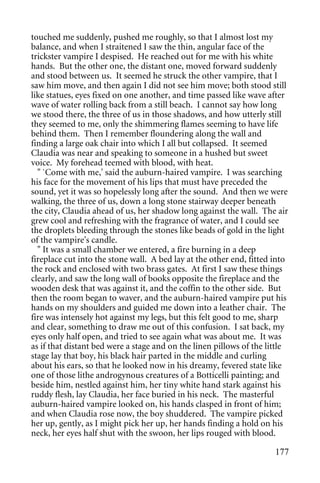 touched me suddenly, pushed me roughly, so that I almost lost my
balance, and when I straitened I saw the thin, angular face of the
trickster vampire I despised. He reached out for me with his white
hands. But the other one, the distant one, moved forward suddenly
and stood between us. It seemed he struck the other vampire, that I
saw him move, and then again I did not see him move; both stood still
like statues, eyes fixed on one another, and time passed like wave after
wave of water rolling back from a still beach. I cannot say how long
we stood there, the three of us in those shadows, and how utterly still
they seemed to me, only the shimmering flames seeming to have life
behind them. Then I remember floundering along the wall and
finding a large oak chair into which I all but collapsed. It seemed
Claudia was near and speaking to someone in a hushed but sweet
voice. My forehead teemed with blood, with heat.
  " `Come with me,' said the auburn-haired vampire. I was searching
his face for the movement of his lips that must have preceded the
sound, yet it was so hopelessly long after the sound. And then we were
walking, the three of us, down a long stone stairway deeper beneath
the city, Claudia ahead of us, her shadow long against the wall. The air
grew cool and refreshing with the fragrance of water, and I could see
the droplets bleeding through the stones like beads of gold in the light
of the vampire's candle.
  " It was a small chamber we entered, a fire burning in a deep
fireplace cut into the stone wall. A bed lay at the other end, fitted into
the rock and enclosed with two brass gates. At first I saw these things
clearly, and saw the long wall of books opposite the fireplace and the
wooden desk that was against it, and the coffin to the other side. But
then the room began to waver, and the auburn-haired vampire put his
hands on my shoulders and guided me down into a leather chair. The
fire was intensely hot against my legs, but this felt good to me, sharp
and clear, something to draw me out of this confusion. I sat back, my
eyes only half open, and tried to see again what was about me. It was
as if that distant bed were a stage and on the linen pillows of the little
stage lay that boy, his black hair parted in the middle and curling
about his ears, so that he looked now in his dreamy, fevered state like
one of those lithe androgynous creatures of a Botticelli painting; and
beside him, nestled against him, her tiny white hand stark against his
ruddy flesh, lay Claudia, her face buried in his neck. The masterful
auburn-haired vampire looked on, his hands clasped in front of him;
and when Claudia rose now, the boy shuddered. The vampire picked
her up, gently, as I might pick her up, her hands finding a hold on his
neck, her eyes half shut with the swoon, her lips rouged with blood.

                                                                      177
 