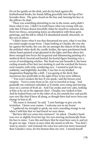 He set her gently on the desk, and she lay back against the
leatherbound books, her hands falling gracefully into the lap of her
lavender dress. The gates closed on the boy and, burying his face in
the pillows, he slept.
  " There was something disturbing to me in the room, and g didn't
know what it was. I didn't in truth know what was wrong with me,
only that I'd been drawn forcefully either by myself or someone else
from two fierce, consuming states: an absorption with those grim
paintings, and the kill to which I'd abandoned myself, obscenely, in
the eyes of others.
  " I didn't know what it was that threatened me now, what it was that
my mind sought escape from. I kept looking at Claudia, the way she
lay against the books, the way she sat amongst the objects of the desk,
the polished white skull, the candle-holder, the open parchment book
whose hand-painted script gleamed in the light; and then above her
there emerged into focus the lacquered and shimmering painting of a
medieval devil, horned and hoofed, his bestial figure looming over a
coven of worshipping witches. Her head was just beneath it, the loose
curling strands of her hair just stroking it; and she watched the brown-
eyed vampire with wide, wondering eyes. I wanted to pick her up
suddenly, and frightfully, horribly, I saw her in my kindled
imagination flopping like a doll. I was gazing at the devil, that
monstrous face preferable to the sight of her in her eerie stillness.
  " `You won't awaken the boy if you speak,' said the brown-eyed
vampire. `You've come from so far, you've traveled so long.' And
gradually my confusion subsided, as if smoke were rising and moving
away on a current of fresh air. And I lay awake and very calm, looking
at him as he sat in the opposite chair. Claudia, too, looked at him.
And he looked from one to the other of us, his smooth face and pacific
eyes very like they'd been all along, as though there had never been any
change in him at all.
  " 'My name is Armand,' he said. 'I sent Santiago to give you the
invitation. I know your names. I welcome you to my house'
  " I gathered my strength to speak, my voice sounding strange to me
when I told him that we had feared we were alone.
  " But how did you come into existence?' he asked. Claudia's hand
rose ever so slightly from her lap, her eyes moving mechanically from
his face to mine. I saw this and knew that he must have seen it, and yet
he gave no sign. I knew at once what she meant to tell me. 'You don't
want to answer,' said Armand, his voice low and even more measured
than Claudia's voice, far less human than my own. I sensed myself


                                                                    178
 