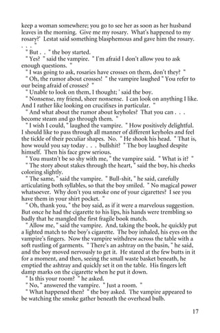 keep a woman somewhere; you go to see her as soon as her husband
leaves in the morning. Give me my rosary. What's happened to my
rosary?' Lestat said something blasphemous and gave him the rosary.
. . . "
  " But . . " the boy started.
  " Yes? " said the vampire. " I'm afraid I don't allow you to ask
enough questions. "
  " I was going to ask, rosaries have crosses on them, don't they? "
  " Oh, the rumor about crosses! " the vampire laughed " You refer to
our being afraid of crosses? "
  " Unable to look on them, I thought; ' said the boy.
  " Nonsense, my friend, sheer nonsense. I can look on anything I like.
And I rather like looking on crucifixes in particular. "
  " And what about the rumor about keyholes? That you can . . .
become steam and go through them. "
  " I wish I could, " laughed the vampire. " How positively delightful.
I should like to pass through all manner of different keyholes and feel
the tickle of their peculiar shapes. No. " He shook his head. " That is,
how would you say today . . . bullshit? " The boy laughed despite
himself. Then his face grew serious.
  " You mustn't be so shy with me, " the vampire said. " What is it? "
  " The story about stakes through the heart, " said the boy, his cheeks
coloring slightly.
  " The same, " said the vampire. " Bull-shit, " he said, carefully
articulating both syllables, so that the boy smiled. " No magical power
whatsoever. Why don't you smoke one of your cigarettes? I see you
have them in your shirt pocket. "
  " Oh, thank you, " the boy said, as if it were a marvelous suggestion.
But once he had the cigarette to his lips, his hands were trembling so
badly that he mangled the first fragile book match.
  " Allow me, " said the vampire. And, taking the book, he quickly put
a lighted match to the boy's cigarette. The boy inhaled, his eyes on the
vampire's fingers. Now the vampire withdrew across the table with a
soft rustling of garments. " There's an ashtray on the basin, " he said,
and the boy moved nervously to get it. He stared at the few butts in it
for a moment, and then, seeing the small waste basket beneath, he
emptied the ashtray and quickly set it on the table. His fingers left
damp marks on the cigarette when he put it down.
  " Is this your room? " he asked.
  " No, " answered the vampire. " Just a room. "
  " What happened then? " the boy asked. The vampire appeared to
be watching the smoke gather beneath the overhead bulb.

                                                                     17
 