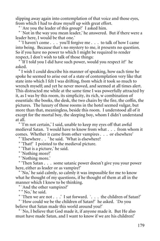 slipping away again into contemplation of that voice and those eyes,
from which I had to draw myself up with great effort.
  " `Are you the leader of this group?' I asked him.
  " `Not in the way you mean leader,' he answered. But if there were a
leader here, I would be that one.'
  " 'I haven't come . . . you'll forgive me . . . to talk of how I came
into being. Because that's no mystery to me, it presents no question.
So if you have no power to which I might be required to render
respect, I don't wish to talk of those things:
  " 'If I told you I did have such power, would you respect it?' he
asked.
  " I wish I could describe his manner of speaking, how each time he
spoke he seemed to arise out of a state of contemplation very like that
state into which I felt I was drifting, from which it took so much to
wrench myself; and yet he never moved, and seemed at all times alert.
This distracted me while at the same time I was powerfully attracted by
it, as I was by this room, its simplicity, its rich, w combination of
essentials: the books, the desk, the two chairs by the fire, the coffin, the
pictures. The luxury of those rooms in the hotel seemed vulgar, but
more than that, meaningless, beside this room. I understood all of it
except for the mortal boy, the sleeping boy, whom I didn't understand
at all.
  " 'I'm not certain,' I said, unable to keep my eyes off that awful
medieval Satan. 'I would have to know from what . . . from whom it
comes. Whether it came from other vampires . . . or elsewhere'
  " 'Elsewhere . . ' he said. 'What is elsewhere?
  " 'That?' I pointed to the medieval picture.
  " 'That is a picture,' he said.
  " 'Nothing more?'
  " 'Nothing more.'
  " 'Then Satan . . . some satanic power doesn't give you your power
here, either as leader or as vampire?'
  " 'No,' he said calmly, so calmly it was impossible for me to know
what he thought of my questions, if he thought of them at all in the
manner which I knew to be thinking.
  " `And the other vampires?'
  " " No,' he said.
  " `Then we are not . . .' I sat forward. `. . . the children of Satan?'
  " `How could we be the children of Satan?' he asked. `Do you
believe that Satan made this world around you?'
  " `No, I believe that God made it, if anyone made it. But He also
must have made Satan, and I want to know if we are his children!'

                                                                        179
 