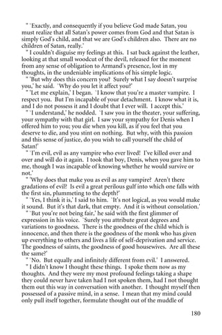 " `Exactly, and consequently if you believe God made Satan, you
must realize that all Satan's power comes from God and that Satan is
simply God's child, and that we are God's children also. There are no
children of Satan, really.'
  " I couldn't disguise my feelings at this. I sat back against the leather,
looking at that small woodcut of the devil, released for the moment
from any sense of obligation to Armand's presence, lost in my
thoughts, in the undeniable implications of his simple logic.
  " 'But why does this concern you? Surely what I say doesn't surprise
you,' he said. `Why do you let it affect you?'
  " 'Let me explain,' I began. `I know that you're a master vampire. I
respect you. But I'm incapable of your detachment. I know what it is,
and I do not possess it and I doubt that I ever will. I accept this.'
  " `I understand,' he nodded. `I saw you in the theater, your suffering,
your sympathy with that girl. I saw your sympathy for Denis when I
offered him to you; you die when you kill, as if you feel that you
deserve to die, and you stint on nothing. But why, with this passion
and this sense of justice, do you wish to call yourself the child of
Satan!'
  " `I'm evil, evil as any vampire who ever lived! I've killed over and
over and will do it again. I took that boy, Denis, when you gave him to
me, though I was incapable of knowing whether he would survive or
not.'
  " 'Why does that make you as evil as any vampire? Aren't there
gradations of evil? Is evil a great perilous gulf into which one falls with
the first sin, plummeting to the depth?'
  " `Yes, I think it is,' I said to him. `It's not logical, as you would make
it sound. But it's that dark, that empty. And it is without consolation.'
  " `But you're not being fair,' he said with the first glimmer of
expression in his voice. `Surely you attribute great degrees and
variations to goodness. There is the goodness of the child which is
innocence, and then there is the goodness of the monk who has given
up everything to others and lives a life of self-deprivation and service.
The goodness of saints, the goodness of good housewives. Are all these
the same?'
  " `No. But equally and infinitely different from evil.' I answered.
  " I didn't know I thought these things. I spoke them now as my
thoughts. And they were my most profound feelings taking a shape
they could never have taken had I not spoken them, had I not thought
them out this way in conversation with another. I thought myself then
possessed of a passive mind, in a sense. I mean that my mind could
only pull itself together, formulate thought out of the muddle of

                                                                         180
 