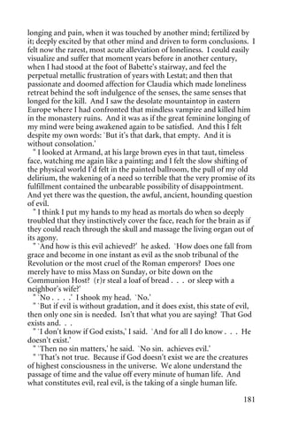 longing and pain, when it was touched by another mind; fertilized by
it; deeply excited by that other mind and driven to form conclusions. I
felt now the rarest, most acute alleviation of loneliness. I could easily
visualize and suffer that moment years before in another century,
when I had stood at the foot of Babette's stairway, and feel the
perpetual metallic frustration of years with Lestat; and then that
passionate and doomed affection for Claudia which made loneliness
retreat behind the soft indulgence of the senses, the same senses that
longed for the kill. And I saw the desolate mountaintop in eastern
Europe where I had confronted that mindless vampire and killed him
in the monastery ruins. And it was as if the great feminine longing of
my mind were being awakened again to be satisfied. And this I felt
despite my own words: `But it's that dark, that empty. And it is
without consolation.'
  " I looked at Armand, at his large brown eyes in that taut, timeless
face, watching me again like a painting; and I felt the slow shifting of
the physical world I'd felt in the painted ballroom, the pull of my old
delirium, the wakening of a need so terrible that the very promise of its
fulfillment contained the unbearable possibility of disappointment.
And yet there was the question, the awful, ancient, hounding question
of evil.
  " I think I put my hands to my head as mortals do when so deeply
troubled that they instinctively cover the face, reach for the brain as if
they could reach through the skull and massage the living organ out of
its agony.
  " `And how is this evil achieved?' he asked. `How does one fall from
grace and become in one instant as evil as the snob tribunal of the
Revolution or the most cruel of the Roman emperors? Does one
merely have to miss Mass on Sunday, or bite down on the
Communion Host? (r)r steal a loaf of bread . . . or sleep with a
neighbor's wife?'
  " `No . . . .' I shook my head. `No.'
  " `But if evil is without gradation, and it does exist, this state of evil,
then only one sin is needed. Isn't that what you are saying? That God
exists and. . .
  " `I don't know if God exists,' I said. `And for all I do know . . . He
doesn't exist.'
  " `Then no sin matters,' he said. `No sin. achieves evil.'
  " `That's not true. Because if God doesn't exist we are the creatures
of highest consciousness in the universe. We alone understand the
passage of time and the value off every minute of human life. And
what constitutes evil, real evil, is the taking of a single human life.

                                                                         181
 