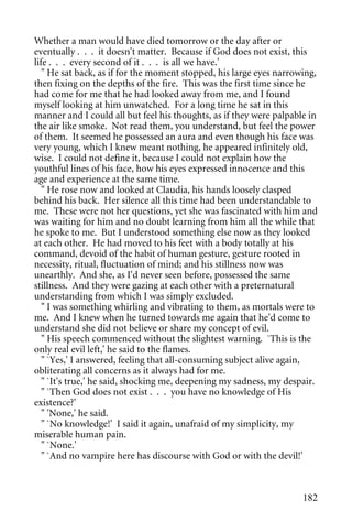 Whether a man would have died tomorrow or the day after or
eventually . . . it doesn't matter. Because if God does not exist, this
life . . . every second of it . . . is all we have.'
   " He sat back, as if for the moment stopped, his large eyes narrowing,
then fixing on the depths of the fire. This was the first time since he
had come for me that he had looked away from me, and I found
myself looking at him unwatched. For a long time he sat in this
manner and I could all but feel his thoughts, as if they were palpable in
the air like smoke. Not read them, you understand, but feel the power
of them. It seemed he possessed an aura and even though his face was
very young, which I knew meant nothing, he appeared infinitely old,
wise. I could not define it, because I could not explain how the
youthful lines of his face, how his eyes expressed innocence and this
age and experience at the same time.
   " He rose now and looked at Claudia, his hands loosely clasped
behind his back. Her silence all this time had been understandable to
me. These were not her questions, yet she was fascinated with him and
was waiting for him and no doubt learning from him all the while that
he spoke to me. But I understood something else now as they looked
at each other. He had moved to his feet with a body totally at his
command, devoid of the habit of human gesture, gesture rooted in
necessity, ritual, fluctuation of mind; and his stillness now was
unearthly. And she, as I'd never seen before, possessed the same
stillness. And they were gazing at each other with a preternatural
understanding from which I was simply excluded.
   " I was something whirling and vibrating to them, as mortals were to
me. And I knew when he turned towards me again that he'd come to
understand she did not believe or share my concept of evil.
   " His speech commenced without the slightest warning. `This is the
only real evil left,' he said to the flames.
   " `Yes,' I answered, feeling that all-consuming subject alive again,
obliterating all concerns as it always had for me.
   " `It's true,' he said, shocking me, deepening my sadness, my despair.
   " `Then God does not exist . . . you have no knowledge of His
existence?'
   " 'None,' he said.
   " `No knowledge!' I said it again, unafraid of my simplicity, my
miserable human pain.
   " `None.'
   " `And no vampire here has discourse with God or with the devil!'



                                                                     182
 