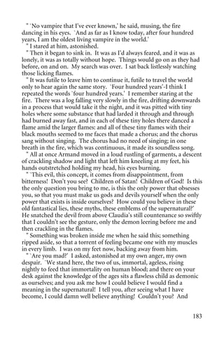 " `No vampire that I've ever known,' he said, musing, the fire
dancing in his eyes. `And as far as I know today, after four hundred
years, I am the oldest living vampire in the world.'
  " I stared at him, astonished.
  " Then it began to sink in. It was as I'd always feared, and it was as
lonely, it was as totally without hope. Things would go on as they had
before, on and on. My search was over. I sat back listlessly watching
those licking flames.
  " It was futile to leave him to continue it, futile to travel the world
only to hear again the same story. `Four hundred years'-I think I
repeated the words `four hundred years.' I remember staring at the
fire. There was a log falling very slowly in the fire, drifting downwards
in a process that would take it the night, and it was pitted with tiny
holes where some substance that had larded it through and through
had burned away fast, and in each of these tiny holes there danced a
flame amid the larger flames: and all of these tiny flames with their
black mouths seemed to me faces that made a chorus; and the chorus
sang without singing. The chorus had no need of singing; in one
breath in the fire, which was continuous, it made its soundless song.
  " All at once Armand moved in a loud rustling of garments, a descent
of crackling shadow and light that left him kneeling at my feet, his
hands outstretched holding my head, his eyes burning.
  " `This evil, this concept, it comes from disappointment, from
bitterness! Don't you see? Children of Satan! Children of God! Is this
the only question you bring to me, is this the only power that obsesses
you, so that you must make us gods and devils yourself when the only
power that exists is inside ourselves? How could you believe in these
old fantastical lies, these myths, these emblems of the supernatural?'
He snatched the devil from above Claudia's still countenance so swiftly
that I couldn't see the gesture, only the demon leering before me and
then crackling in the flames.
  " Something was broken inside me when he said this; something
ripped aside, so that a torrent of feeling became one with my muscles
in every limb. I was on my feet now, backing away from him.
  " `Are you mad?' I asked, astonished at my own anger, my own
despair. `We stand here, the two of us, immortal, ageless, rising
nightly to feed that immortality on human blood; and there on your
desk against the knowledge of the ages sits a flawless child as demonic
as ourselves; and you ask me how I could believe I would find a
meaning in the supernatural! I tell you, after seeing what I have
become, I could damn well believe anything! Couldn't you? And


                                                                     183
 