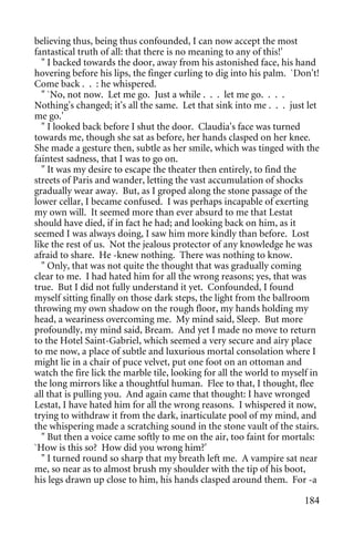 believing thus, being thus confounded, I can now accept the most
fantastical truth of all: that there is no meaning to any of this!'
  " I backed towards the door, away from his astonished face, his hand
hovering before his lips, the finger curling to dig into his palm. `Don't!
Come back . . : he whispered.
  " `No, not now. Let me go. Just a while . . . let me go. . . .
Nothing's changed; it's all the same. Let that sink into me . . . just let
me go.'
  " I looked back before I shut the door. Claudia's face was turned
towards me, though she sat as before, her hands clasped on her knee.
She made a gesture then, subtle as her smile, which was tinged with the
faintest sadness, that I was to go on.
  " It was my desire to escape the theater then entirely, to find the
streets of Paris and wander, letting the vast accumulation of shocks
gradually wear away. But, as I groped along the stone passage of the
lower cellar, I became confused. I was perhaps incapable of exerting
my own will. It seemed more than ever absurd to me that Lestat
should have died, if in fact he had; and looking back on him, as it
seemed I was always doing, I saw him more kindly than before. Lost
like the rest of us. Not the jealous protector of any knowledge he was
afraid to share. He -knew nothing. There was nothing to know.
  " Only, that was not quite the thought that was gradually coming
clear to me. I had hated him for all the wrong reasons; yes, that was
true. But I did not fully understand it yet. Confounded, I found
myself sitting finally on those dark steps, the light from the ballroom
throwing my own shadow on the rough floor, my hands holding my
head, a weariness overcoming me. My mind said, Sleep. But more
profoundly, my mind said, Bream. And yet I made no move to return
to the Hotel Saint-Gabriel, which seemed a very secure and airy place
to me now, a place of subtle and luxurious mortal consolation where I
might lie in a chair of puce velvet, put one foot on an ottoman and
watch the fire lick the marble tile, looking for all the world to myself in
the long mirrors like a thoughtful human. Flee to that, I thought, flee
all that is pulling you. And again came that thought: I have wronged
Lestat, I have hated him for all the wrong reasons. I whispered it now,
trying to withdraw it from the dark, inarticulate pool of my mind, and
the whispering made a scratching sound in the stone vault of the stairs.
  " But then a voice came softly to me on the air, too faint for mortals:
`How is this so? How did you wrong him?'
  " I turned round so sharp that my breath left me. A vampire sat near
me, so near as to almost brush my shoulder with the tip of his boot,
his legs drawn up close to him, his hands clasped around them. For -a

                                                                       184
 