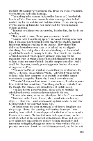 moment I thought my eyes deceived me. It was the trickster vampire,
whom Armand had called Santiago.
  " Yet nothing in his manner indicated his former self, that devilish,
hateful self that I had seen, even only a few hours ago when he had
reached out for me and Armand had struck him. He was staring at me
over his drawn-up knees, his hair disheveled, his mouth slack and
without cunning.
  " `It makes no difference to anyone else,' I said to him, the fear in me
subsiding.
  " `But you said a name; I heard you say a name,' he said.
  " 'A name I don't want to say again,' I answered, looking away from
him. I could see now how he'd fooled me, why his shadow had not
fallen over mine; he crouched in my shadow. The vision of him
slithering down those stone stairs to sit behind me was slightly
disturbing. Everything about him was disturbing, and I reminded
myself that he could in no way be trusted. It seemed to me then that
Armand, with his hypnotic power, aimed in some way for the
maximum truth in presentation of himself: he lead drawn out of me
without words my state of mind. But this vampire was a liar. And I
could feel his power, a crude, pounding power that was almost as
strong as Arm,-,P-Xs.
  " `You come to Paris in search of us, and then you sit alone on. the
stairs . . : he said, in a conciliatory tone. `Why don't you come up
with us? Why don't you speak to us and talk to us of this person
whose name you spoke; I know who it was, I know the name.'
  " `You don't know, couldn't know. It was a mortal,' I said now, more
front instinct than conviction. Time thought of Lestat disturbed me,
the thought that this creature should know of Lestat's death.
  " `You care here to ponder mortals, justice done to mortals?' he
asked; but there was no reproach or mockery in his tone.
  " `I came to be alone, let me not offend you. It's a fact,' I murmured.
  " 'But alone in this frame of mind, when you don't even hear my
steps. . . I like you. I want you to come upstairs' And as he said this,
he slowly pulled me to my feet beside him.
  " At that moment the door of Armand's cell threw a long light into
the passage. I heard him conning, and Santiago let me go. I was
standing there baffled. Armand appeared at the foot of the steps, with
Claudia in lids arms. She had that same dull expression on her face
which she'd had all during my talk with Armand. It was as if she were
deep in her own considerations and saw nothing around her; and I
remember noting this, though not knowing what to think of it, that it
persisted even now. I took her quickly from Armand, and felt her soft

                                                                      185
 