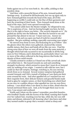 limbs against me as if we were both in. the coffin, yielding to that
paralytic sleep.
  " And then, with a powerful thrust of his arm, Armand pushed
Santiago away. It seemed he fell backwards, but was up again only to
have Armand gull him towards the head of the steps, all of this
happening so swiftly I could only see the blur of their garments and
hear the scratching of their boots. Then Armand stood alone at the
head of the steps, and I went upward towards him.
  " 'You cannot safely leave the theater tonight,' he whispered to me.
'He is suspicious of you. And my having brought you here, he feels
that it is his right to know you better. Our security depends on it.' He
guided me slowly into the ballroom. But then he turned to me and
pressed his lips almost to my ear: `I must warn you. Answer no
questions. Ask and you open one bud of truth for yourself after
another. But give nothing, nothing, especially concerning your origin.'
  " He moved away from us now, but beckoning for us to follow ' into
the gloom where the others were gathered, clustered like remote
marble statues, their faces and hands all too like our own. I had the
strong sense then of how we were all made from the same material, a
thought which had only occurred to me occasionally in all the long
years in New Orleans; and it disturbed me, particularly when I saw one
or more of the others reflected in the long mirrors that broke the
density of those awful murals.
  " Claudia seemed to awaken as I found one of the carved oak chairs
and settled into it. She leaned towards me and said something
strangely incoherent, which seemed to mean that I must do as Armand
said: say nothing of our origin. I wanted to talk with her now, but I
could see that tall vampire, Santiago, watching us, his eyes moving
slowly from us to Armand. Several women vampires had gathered
around Armand, and I felt a tumult of feeling as I saw them put their
arms around his waist. And what appalled me as I watched was not
their exquisite form, their delicate features and graceful hands made
hard as glass by vampire nature, or their bewitching eyes which fixed
on me now in a sudden silence; what appalled me was my own fierce
jealousy. I was afraid when I saw them so close to him, afraid when he
turned and kissed them each. And, as he brought them near to me
now, I was unsure and confused.
  " Estelle and Celeste are the names I remember, porcelain beauties,
who fondled Claudia with the license of the blind, running their hands
over her radiant hair, touching even her lips, while she, her eyes still
misty and distant, tolerated it all, knowing what I also knew and what
they seemed unable to grasp: that a woman's mind as sharp and

                                                                    186
 