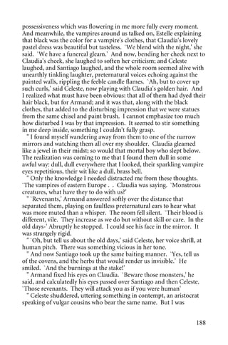 possessiveness which was flowering in me more fully every moment.
And meanwhile, the vampires around us talked on, Estelle explaining
that black was the color for a vampire's clothes, that Claudia's lovely
pastel dress was beautiful but tasteless. `We blend with the night,' she
said. `We have a funereal gleam.' And now, bending her cheek next to
Claudia's cheek, she laughed to soften her criticism; and Celeste
laughed, and Santiago laughed, and the whole room seemed alive with
unearthly tinkling laughter, preternatural voices echoing against the
painted walls, rippling the feeble candle flames. `Ah, but to cover up
such curls,' said Celeste, now playing with Claudia's golden hair. And
I realized what must have been obvious: that all of them had dyed their
hair black, but for Armand; and it was that, along with the black
clothes, that added to the disturbing impression that we were statues
from the same chisel and paint brush. I cannot emphasize too much
how disturbed I was by that impression. It seemed to stir something
in me deep inside, something I couldn't fully grasp.
  " I found myself wandering away from them to one of the narrow
mirrors and watching them all over my shoulder. Claudia gleamed
like a jewel in their midst; so would that mortal boy who slept below.
The realization was coming to me that I found them dull in some
awful way: dull, dull everywhere that I looked, their sparkling vampire
eyes repetitious, their wit like a dull, brass bell.
  " Only the knowledge I needed distracted me from these thoughts.
`The vampires of eastern Europe . . Claudia was saying. `Monstrous
creatures, what have they to do with us?'
  " `Revenants,' Armand answered softly over the distance that
separated them, playing on faultless preternatural ears to hear what
was more muted than a whisper. The room fell silent. `Their blood is
different, vile. They increase as we do but without skill or care. In the
old days-' Abruptly he stopped. I could see his face in the mirror. It
was strangely rigid.
  " `Oh, but tell us about the old days,' said Celeste, her voice shrill, at
human pitch. There was something vicious in her tone.
  " And now Santiago took up the same baiting manner. `Yes, tell us
of the covens, and the herbs that would render us invisible.' He
smiled. `And the burnings at the stake!'
  " Armand fixed his eyes on Claudia. `Beware those monsters,' he
said, and calculatedly his eyes passed over Santiago and then Celeste.
`Those revenants. They will attack you as if you were human'
  " Celeste shuddered, uttering something in contempt, an aristocrat
speaking of vulgar cousins who bear the same name. But I was


                                                                        188
 