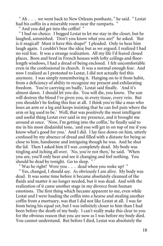 " Ah . . . we went back to New Orleans posthaste, " he said. " Lestat
had his coffin in a miserable room near the ramparts. "
  " And you did get into the coffin? "
  " I had no choice. I begged Lestat to let me stay in the closet, but he
laughed, astonished. `Don't you know what you are?' he asked. `But
is it magical? Must it have this shape?' I pleaded. Only to hear him
laugh again. I couldn't bear the idea; but as we argued, I realized I had
no real fear. It was a strange realization. All my life I'd feared closed
places. Born and bred in French houses with lofty ceilings and floor-
length windows, I had a dread of being enclosed. I felt uncomfortable
even in the confessional in church. It was a normal enough fear. And
now I realized as I protested to Lestat, I did not actually feel this
anymore. I was simply remembering it. Hanging on to it from habit,
from a deficiency of ability to recognize my present and exhilarating
freedom. `You're carrying on badly,' Lestat said finally. `And it's
almost dawn. I should let you die. You will die, you know. The sun
will destroy the blood I've given you, in every tissue, every vein. But
you shouldn't be feeling this fear at all. I think you're like a man who
loses an arm or a leg and keeps insisting that he can feel pain where the
arm or leg used to be.' Well, that was positively the most intelligent
and useful thing Lestat ever said in my presence, and it brought me
around at once. `Now, I'm getting into the coffin,' he finally said to
me in his most disdainful tone, `and you will get in on top of me if you
know what's good for you.' And I did. I lay face-down on him, utterly
confused by my absence of dread and filled with a distaste for being so
close to him, handsome and intriguing though he was. And he shut
the lid. Then I asked him if I was .completely dead. My body was
tingling and itching all over. `No, you're not then,' he said. `When
you are, you'll only hear and see it changing and feel nothing. You
should be dead by tonight. Go to sleep. " '
  " Was he right? Were you . . . dead when you woke up? "
  " Yes, changed, I should say. As obviously I am alive. My body was
dead. It was some time before it became absolutely cleansed of the
fluids and matter it no longer needed, but it was dead. And with the
realization of it came another stage in my divorce from human
emotions. The first thing which became apparent to me, even while
Lestat and I were loading the coffin into a hearse and stealing another
coffin from a mortuary, was that I did not like Lestat at all. I was far
from being his equal yet, but I was infinitely closer to him than I had
been before the death of my body. I can't really make this clear to you
for the obvious reason that you are now as I was before my body died.
You cannot understand. But before I died, Lestat was absolutely the

                                                                      18
 