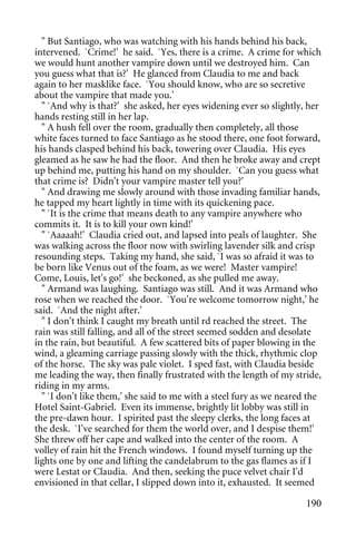 " But Santiago, who was watching with his hands behind his back,
intervened. `Crime!' he said. `Yes, there is a crime. A crime for which
we would hunt another vampire down until we destroyed him. Can
you guess what that is?' He glanced from Claudia to me and back
again to her masklike face. `You should know, who are so secretive
about the vampire that made you.'
  " `And why is that?' she asked, her eyes widening ever so slightly, her
hands resting still in her lap.
  " A hush fell over the room, gradually then completely, all those
white faces turned to face Santiago as he stood there, one foot forward,
his hands clasped behind his back, towering over Claudia. His eyes
gleamed as he saw he had the floor. And then he broke away and crept
up behind me, putting his hand on my shoulder. `Can you guess what
that crime is? Didn't your vampire master tell you?'
  " And drawing me slowly around with those invading familiar hands,
he tapped my heart lightly in time with its quickening pace.
  " `It is the crime that means death to any vampire anywhere who
commits it. It is to kill your own kind!'
  " `Aaaaah!' Claudia cried out, and lapsed into peals of laughter. She
was walking across the floor now with swirling lavender silk and crisp
resounding steps. Taking my hand, she said, `I was so afraid it was to
be born like Venus out of the foam, as we were! Master vampire!
Come, Louis, let's go!' she beckoned, as she pulled me away.
  " Armand was laughing. Santiago was still. And it was Armand who
rose when we reached the door. `You're welcome tomorrow night,' he
said. `And the night after.'
  " I don't think I caught my breath until rd reached the street. The
rain was still falling, and all of the street seemed sodden and desolate
in the rain, but beautiful. A few scattered bits of paper blowing in the
wind, a gleaming carriage passing slowly with the thick, rhythmic clop
of the horse. The sky was pale violet. I sped fast, with Claudia beside
me leading the way, then finally frustrated with the length of my stride,
riding in my arms.
  " `I don't like them,' she said to me with a steel fury as we neared the
Hotel Saint-Gabriel. Even its immense, brightly lit lobby was still in
the pre-dawn hour. I spirited past the sleepy clerks, the long faces at
the desk. `I've searched for them the world over, and I despise them!'
She threw off her cape and walked into the center of the room. A
volley of rain hit the French windows. I found myself turning up the
lights one by one and lifting the candelabrum to the gas flames as if I
were Lestat or Claudia. And then, seeking the puce velvet chair I'd
envisioned in that cellar, I slipped down into it, exhausted. It seemed

                                                                      190
 
