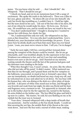 panes. `Do you know what he said . . . that I should die!' she
whispered. `That I should let you go.'
  " I shook my head, and yet in my monstrous heart I felt a surge of
excitement. She spoke the truth as she believed it. There was a film in
her eyes, glassy and silver. `He draws life out of me into himself,' she
said, her lovely lips trembling so, I couldn't bear it. I held her tight,
but the tears stood in her eyes. `Life out of the boy who is his slave, life
out of me whom he would make his slave. He loves you. He loves
you. He would have you, and he would not have me stand in the way.'
  " `You don't understand him!' I fought it, kissing her; I wanted to
shower her with kisses, her cheek, her lips.
  " `No, I understand him only too well,' she whispered to my lips,
even as they kissed her. `It is you who don't understand him. Love's
blinded you, your fascination with his knowledge, his power. If you
knew how he drinks death you'd hate him more than you ever hated
Lestat. Louis, you must never return to him. I tell you, I'm in danger!'
"
  " Early the next night, I left her, convinced that Armand alone
among the vampires of the theater could be trusted. She let me go
reluctantly, and I was troubled, deeply, by the expression in her eyes.
Weakness was unknown to her, and yet I saw fear and something
beaten even now as she let me go. And I hurried on my mission,
waiting outside the theater until the last of the patrons had gone and
the doormen were tending to the locks.
  " What they thought I was, I wasn't certain. An actor, like the others,
who did not take off his paint? It didn't matter. What mattered was
that they let me through, and I passed them and the few vampires in
the ballroom, unaccosted, to stand at last at Armand's open door. He
saw me immediately, no doubt had heard my step a long way off, and
he welcomed me at once and asked me to sit down. He was busy with
his human boy, who was dining at the desk on a silver plate of meats
and fish. A decanter of white wine stood next to him, and though he
was feverish and weak from last night, his skin was florid and his heat
and fragrance were a torment to me. Tot apparently to Armand, who
sat in the leather chair by the fire opposite me, turned to the human,
his arms folded on the leather arm. The boy filled his glass and held it
up now in a salute. 'My master,' he said, his eyes flashing on me as he
smiled; but the toast was to Armand.
  " `Your slave,' Armand whispered with a deep intake of breath that
was passionate. And he watched, as the boy drank deeply. I could see
him savoring the wet lips, the mobile flesh of the throat as the wine
went down. And now the boy took a morsel of white meat, making

                                                                        192
 