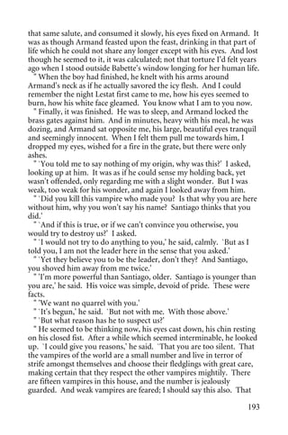 that same salute, and consumed it slowly, his eyes fixed on Armand. It
was as though Armand feasted upon the feast, drinking in that part of
life which he could not share any longer except with his eyes. And lost
though he seemed to it, it was calculated; not that torture I'd felt years
ago when I stood outside Babette's window longing for her human life.
   " When the boy had finished, he knelt with his arms around
Armand's neck as if he actually savored the icy flesh. And I could
remember the night Lestat first came to me, how his eyes seemed to
burn, how his white face gleamed. You know what I am to you now.
   " Finally, it was finished. He was to sleep, and Armand locked the
brass gates against him. And in minutes, heavy with his meal, he was
dozing, and Armand sat opposite me, his large, beautiful eyes tranquil
and seemingly innocent. When I felt them pull me towards him, I
dropped my eyes, wished for a fire in the grate, but there were only
ashes.
   " `You told me to say nothing of my origin, why was this?' I asked,
looking up at him. It was as if he could sense my holding back, yet
wasn't offended, only regarding me with a slight wonder. But I was
weak, too weak for his wonder, and again I looked away from him.
   " `Did you kill this vampire who made you? Is that why you are here
without him, why you won't say his name? Santiago thinks that you
did.'
   " `And if this is true, or if we can't convince you otherwise, you
would try to destroy us?' I asked.
   " `I would not try to do anything to you,' he said, calmly. `But as I
told you, I am not the leader here in the sense that you asked.'
   " `Yet they believe you to be the leader, don't they? And Santiago,
you shoved him away from me twice.'
   " 'I'm more powerful than Santiago, older. Santiago is younger than
you are,' he said. His voice was simple, devoid of pride. These were
facts.
   " 'We want no quarrel with you.'
   " `It's begun,' he said. `But not with me. With those above.'
   " `But what reason has he to suspect us?'
   " He seemed to be thinking now, his eyes cast down, his chin resting
on his closed fist. After a while which seemed interminable, he looked
up. `I could give you reasons,' he said. `That you are too silent. That
the vampires of the world are a small number and live in terror of
strife amongst themselves and choose their fledglings with great care,
making certain that they respect the other vampires mightily. There
are fifteen vampires in this house, and the number is jealously
guarded. And weak vampires are feared; I should say this also. That

                                                                      193
 