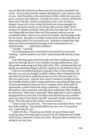 you are flawed is obvious to them: you feel too much, you think too
much. As you said yourself, vampire detachment is not of great value
to you. And then there is this mysterious child: a child who can never
grow, never be self-sufficient. I would not make a vampire of that boy
there now if his life, which is so precious to me, were in serious
danger, because he is too young, his limbs not strong enough, his
mortal cup barely tasted: yet you bring with you this child. What
manner of vampire made her, they ask; did you make her? So, you see,
you bring with you these flaws and this mystery and yet you are
completely silent. And so you cannot be trusted. And Santiago looks
for an excuse. But there is another reason closer to the truth than all
those things which I've just said to you. And that is simply this: that
when you first encountered Santiago in the Latin Quarter you . . .
unfortunately . . . called him a buffoon.'
  " `Aaaaah.' I sat back.
  " 'It would perhaps have been better all around if you had said
nothing.' And he smiled to see that I understood with him the irony
of this.
  " I sat reflecting upon what he'd said, and what weighed as heavily
upon me through all of it were Claudia's strange admonitions, that
this gentle-eyed young man had said to her, 'Die,' and beyond that my
slowly accumulating disgust with the vampires in the ballroom above.
  " I felt an overwhelming desire to speak to him of these things. Of
her fear, no, not yet, though I couldn't believe when I looked into his
eyes that he'd tried to wield this power over her: his eyes said, Live.
His eyes said, Learn. And oh, how much I wanted to confide to him
the breadth of what I didn't understand; how, searching all these years,
I'd been astonished to discover those vampires above had made of
immortality a club of fads and cheap conformity. And yet through
this sadness, this confusion, came the clear realization: Why should it
be otherwise? What had I expected? What right had I to be so bitterly
disappointed in Lestat that I would let him diet Because he wouldn't
show me what I must find in myself? Armand's words, what had they
been? The only power that exists is inside ourselves . . . .
  " `Listen to me,' he said now. `You must stay away from them. Your
face hides nothing. You would yield to me now were I to question
you. Look into my eyes'
  " I didn't do this. I fined my eyes firmly on one of those small
paintings above his desk until it ceased to be the Madonna and Child
and became a harmony of line and color. Because I knew what he was
saying to me was true.


                                                                    194
 