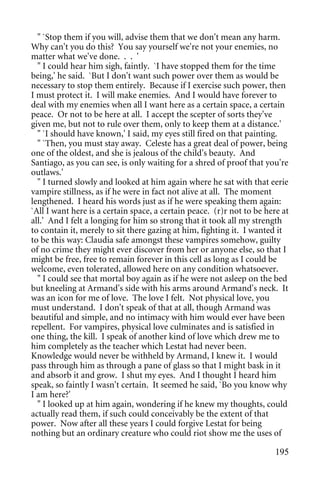 " `Stop them if you will, advise them that we don't mean any harm.
Why can't you do this? You say yourself we're not your enemies, no
matter what we've done. . . '
  " I could hear him sigh, faintly. `I have stopped them for the time
being,' he said. `But I don't want such power over them as would be
necessary to stop them entirely. Because if I exercise such power, then
I must protect it. I will make enemies. And I would have forever to
deal with my enemies when all I want here as a certain space, a certain
peace. Or not to be here at all. I accept the scepter of sorts they've
given me, but not to rule over them, only to keep them at a distance.'
  " `I should have known,' I said, my eyes still fired on that painting.
  " `Then, you must stay away. Celeste has a great deal of power, being
one of the oldest, and she is jealous of the child's beauty. And
Santiago, as you can see, is only waiting for a shred of proof that you're
outlaws.'
  " I turned slowly and looked at him again where he sat with that eerie
vampire stillness, as if he were in fact not alive at all. The moment
lengthened. I heard his words just as if he were speaking them again:
`All I want here is a certain space, a certain peace. (r)r not to be here at
all.' And I felt a longing for him so strong that it took all my strength
to contain it, merely to sit there gazing at him, fighting it. I wanted it
to be this way: Claudia safe amongst these vampires somehow, guilty
of no crime they might ever discover from her or anyone else, so that I
might be free, free to remain forever in this cell as long as I could be
welcome, even tolerated, allowed here on any condition whatsoever.
  " I could see that mortal boy again as if he were not asleep on the bed
but kneeling at Armand's side with his arms around Armand's neck. It
was an icon for me of love. The love I felt. Not physical love, you
must understand. I don't speak of that at all, though Armand was
beautiful and simple, and no intimacy with him would ever have been
repellent. For vampires, physical love culminates and is satisfied in
one thing, the kill. I speak of another kind of love which drew me to
him completely as the teacher which Lestat had never been.
Knowledge would never be withheld by Armand, I knew it. I would
pass through him as through a pane of glass so that I might bask in it
and absorb it and grow. I shut my eyes. And I thought I heard him
speak, so faintly I wasn't certain. It seemed he said, `Bo you know why
I am here?'
  " I looked up at him again, wondering if he knew my thoughts, could
actually read them, if such could conceivably be the extent of that
power. Now after all these years I could forgive Lestat for being
nothing but an ordinary creature who could riot show me the uses of

                                                                        195
 