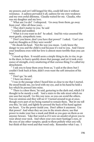 my powers; and yet I still longed for this, could fall into it without
resistance. A sadness pervaded it all, sadness for my own weakness
and my own awful dilemma. Claudia waited for me. Claudia, who
was my daughter and my love.
  " `What am I to do?' I whispered. `Go away from them, go away
from you? After all these years . .
  " `They don't matter to you,' he said
  " I smiled and nodded.
  " `What is it you want to do?' he asked. And his voice assumed the
most gentle, sympathetic tone.
  " `Don't you know, don't you have that power?' I asked. `Can't you
read my thoughts as if they were words?'
  " He shook his head. `Not the way you mean. I only know the
danger to you and the child is real because it's real to you. And I know
your loneliness even with her love is almost more terrible than you can
bear.'
  " I stood up then. It would seem a simple thing to do, to rise, to go
to the door, to hurry quickly down that passage; and yet it took every
ounce of strength, every smattering of that curious thing I've called my
detachment.
  " `I ask you to keep them away from us,' I said at the door; but I
couldn't look back at him, didn't even want the soft intrusion of his
voice.
  " `Don't go,' he said.
  " `I have no choice.'
  " I was in the passage when I heard him so close to me that I started.
He stood beside me, eye level with my eye, and in his hand he held a
key which he pressed into mine.
  " `There is a door there,' he said, gesturing to the dark end, which I'd
thought to be merely a wall. `And a stairs to the side street which no
one uses but myself. Go this way now, so you can avoid the others.
You are anxious and they will see it' I turned around to go at once,
though every part of my being wanted to remain there. 'But let me tell
you this,' he said, and lightly he pressed the back of his hand against
my heart. `Use the power inside you. Don't abhor it anymore. Use
that power! And when they see you in the streets above, use that
power to make your face a mask and think as you gaze on them as on
anyone: beware. Take that word as if it were an amulet rd given you to
wear about your neck. And when your eyes meet Santiago's eyes, or
the eyes of any other vampire, speak to them politely what you will,
but think of that word and that word only. Remember what I say. I


                                                                      196
 
