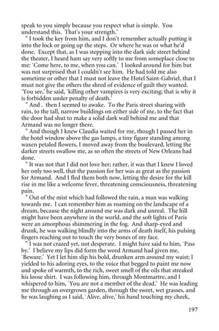 speak to you simply because you respect what is simple. You
understand this. That's your strength.'
  " I took the key from him, and I don't remember actually putting it
into the lock or going up the steps. Or where he was or what he'd
done. Except that, as I was stepping into the dark side street behind
the theater, I heard ham say very softly to me from someplace close to
me: `Come here, to me, when you can.' I looked around for him but
was not surprised that I couldn't see him. He had told me also
sometime or other that I must not leave the Hotel Saint-Gabriel, that I
must not give the others the shred of evidence of guilt they wanted.
`You see,' he said, `killing other vampires is very exciting; that is why it
is forbidden under penalty of death.'
  " And . then I seemed to awake. To the Paris street sharing with
rain, to the tall, narrow buildings on either side of me, to the fact that
the door had shut to make a solid dark wall behind me and that
Armand was no longer there.
  " And though I knew Claudia waited for me, though I passed her in
the hotel window above the gas lamps, a tiny figure standing among
waxen petaled flowers, I moved away from the boulevard, letting the
darker streets swallow me, as so often the streets of New Orleans had
done.
  " It was not that I did not love her; rather, it was that I knew I loved
her only too well, that the passion for her was as great as the passion
for Armand. And I fled them both now, letting the desire for the kill
rise in me like a welcome fever, threatening consciousness, threatening
pain.
  " Out of the mist which had followed the rain, a man was walking
towards me. I can remember him as roaming on the landscape of a
dream, because the night around me was dark and unreal. The hill
might have been anywhere in the world, and the soft lights of Paris
were an amorphous shimmering in the fog. And sharp-eyed and
drunk, he was walking blindly into the arms of death itself, his pulsing
fingers reaching out to touch the very bones of my face.
  " I was not crazed yet, not desperate. I might have said to him, `Pass
by.' I believe my lips did form the word Armand had given me,
`Beware.' Yet I let him slip his bold, drunken arm around my waist; I
yielded to his adoring eyes, to the voice that begged to paint me now
and spoke of warmth, to the rich, sweet smell of the oils that streaked
his loose shirt. I was following him, through Montmartre, and I
whispered to him, `You are not a member of the dead.' He was leading
me through an overgrown garden, through the sweet, wet grasses, and
he was laughing as I said, `Alive, alive,' his hand touching my cheek,

                                                                        197
 