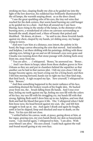 stroking my face, clasping finally my chin as he guided me into the
light of the low doorway, his reddened face brilliantly illuminated by
the oil lamps, the warmth seeping about. us as the door closed.
  " I saw the great sparkling orbs of his eyes, the tiny red veins that
reached for the dark centers, that warm hand burning my cold hunger
as he guided me to a chair. And then all around me I saw faces
blazing, faces rising in the smoke of the lamps, in the shimmer of the
burning stove, a wonderland of colors on canvases surrounding us
beneath the small, sloped roof, a blaze of beauty that pulsed and
throbbed. `Sit down, sit down . . ' he said to me, those feverish hands
against my chest, clasped by my hands, yet sliding away, my hunger
rising in waves.
  " And now I saw him at a distance, eyes intent, the palette in his
hand, the huge canvas obscuring the arm that moved. And mindless
and helpless, I sat there drifting with his paintings, drifting with those
adoring eyes, letting it go on and on till Armand's eyes were gone and
Claudia was running down that stone passage with clicking heels away
from me, away from me.
  " `You are alive . . : I whispered. `Bones,' he answered me. `Bones .
. .' And I saw them in heaps, taken from those shallow graves in New
Orleans as they are and put in chambers behind the sepulcher so that
another can be laid in that narrow plot. I felt my eyes close; I felt my
hunger become agony, my heart crying out for a living heart; and then
I felt him moving forward, hands out to right my face-that fatal step,
that fatal lurch. A sigh escaped my lips. `Save yourself,' I whispered to
him. `Beware.'
  " And then something happened in the moist radiance of his face,
something drained the broken vessels of his fragile skin. He backed
away from me, the . brush falling from ills hands. And I rose over
him, feeling my teeth against my lip, feeling my eyes fill with the colors
of his face, my ears fill with his struggling cry, my hands fill with that
strong, fighting flesh until I drew him up to me, helpless, and tore that
flesh and had the blood that gave it life. `Die,' I whispered when I held
him loose now, his head bowed against my coat, `die,' and felt him
struggle to look up at. me. And again I drank and again he fought,
until at last he slipped, limp and shocked and near to death, on the
floor. Yet his eyes did not close.
  " I settled before his canvas, weak, at peace, gazing down at him, at
his vague, graying eyes, my own hands florid, my skin so luxuriously
warm. `I am mortal again,' I whispered to him. `I am alive. With
your blood I am alive.' His eyes closed. I sank back against the wall
and found myself gazing at my own face.

                                                                      198
 