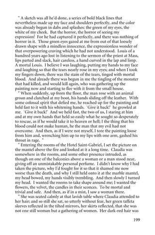 " A sketch was all he'd done, a series of bold black lines that
nevertheless made up my face and shoulders perfectly, and the color
was already begun in dabs and splashes: the green of my eyes, the
white of my cheek. But the horror, the horror of seeing my
expression! For he had captured it perfectly, and there was nothing of
horror in it. Those green eyes gazed at me from out of that loosely
drawn shape with a mindless innocence, the expressionless wonder of
that overpowering craving which he had not understood. Louis of a
hundred years ago lost in listening to the sermon of the priest at Mass,
lips parted and slack, hair careless, a hand curved in the lap and limp.
A mortal Louis. I believe I was laughing, putting my hands to my face
and laughing so that the tears nearly rose in my eyes; and when I took
my fingers down, there was the stain of the tears, tinged with mortal
blood. And already there was begun in me the tingling of the monster
that had killed, and would kill again, who was gathering up the
painting now and starting to flee with it from the small house.
  " When suddenly, up from the floor, the man rose with an animal
groan and clutched at my boot, his hands sliding off the leather. With
some colossal spirit that defied me, he reached up for the painting and
held fast to it with his whitening hands. `Give it back!' he growled at
me. `Give it back!' And we held fast, the two of us, I staring at him
and at my own hands that held so easily what he sought so desperately
to rescue, as if he would take it to heaven or hell; I the thing that his
blood could not make human, he the man that my evil had not
overcome. And then, as if I were not myself, I tore the painting loose
from him and, wrenching him up to my lips with one arm, gashed his
throat in rage. "
  " Entering the rooms of the Hotel Saint-Gabriel, I set the picture on
the mantel above the fire and looked at it a long time. Claudia was
somewhere in the rooms, and some other presence intruded, as
though on one of the balconies above a woman or a man stood near,
giving off an unmistakable personal perfume. I didn't know why I had
taken the picture, why I'd fought for it so that it shamed me now
worse than the death, and why I still held onto it at the marble mantel,
my head bowed, my hands visibly trembling. And then slowly I turned
my head. I wanted the rooms to take shape around me; I wanted the
flowers, the velvet, the candles in their sconces. To be mortal and
trivial and safe. And then, as if in a mist, I saw a woman there.
  " She was seated calmly at that lavish table where Claudia attended to
her hair; and so still she sat, so utterly without fear, her green taffeta
sleeves reflected in the tilted mirrors, her skirts reflected, that she was
not one still woman but a gathering of women. Her dark-red hair was

                                                                       199
 