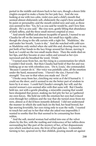 parted in the middle and drawn back to her ears, though a dozen little
ringlets escaped to make a frame for her pale face. And she was
looking at me with two calm, violet eyes and a child's mouth that
seemed almost obdurately soft, obdurately the cupid's bow unsullied
by paint or personality; and the mouth smiled now and said, as those
eyes seemed to fire: `Yes, he's as you said he would be, and I love him
already. He's as you said.' She rose now, gently lifting that abundance
of dark taffeta, and the three small mirrors emptied at once.
  " And utterly baffled and almost incapable of speech, I turned to see
Claudia far off on the immense bed, her small face rigidly calm,
though she clung to the silk curtain with a tight fist. 'Madeleine,' she
said under her breath, `Louis is shy.' And she watched with cold eyes
as Madeleine only smiled when she said this and, drawing closer to me,
put both of her hands to the lace fringe around her throat, moving it
back so I could see the two small marks there. Then the smile died on
her lips, and they became at once sullen and sensual as her eyes
narrowed and she breathed the word, `Drink.'
  " I turned away from her, my fist rising in a consternation for which
I couldn't find words. But then Claudia had hold of that fist and was
looking up at me with relentless eyes. `Do it, Louis,' she commanded.
`Because I cannot do it.' Her voice was painfully calm, all the emotion
under the hard, measured tone. `I haven't the size, I haven't the
strength! You saw to that when you made me! Do it!'
  " I broke away from her, clutching my wrist as if she'd burned it. I
could see the door, and it seemed to me the better part of wisdom to
leave by it at once. I could feel Claudia's strength, her will, and the
mortal woman's eyes seemed afire with that same will. But Claudia
held me, not with a gentle pleading, a miserable coaxing that would
have dissipated that power, making me feel pity for her as I gathered
my own forces. She held me with the emotion her eyes had evinced
even through her coldness and the way that she turned away from me
now, almost as if she'd been instantly defeated. I did not understand
the manner in which she sank back on the bed, her head bowed, her
lips moving feverishly, her eyes rising only to scan the walls. I wanted
to touch her and say to her that what she asked was impossible; I
wanted to soothe that fire that seemed to be consuming her from
within.
  " And the soft, mortal woman had settled into one of the velvet
chairs by the fire, with the rustling and iridescence of her taffeta dress
surrounding her like part of the mystery of her, of her dispassionate
eyes which watched us now, the fever of her pale face. I remember
turning to her, spurred on by that childish, pouting mouth set against

                                                                      200
 