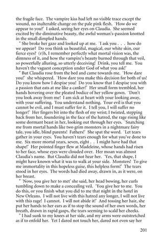 the fragile face. The vampire kiss had left no visible trace except the
wound, no inalterable change on the pale pink flesh. `How do we
appear to you?' I asked, seeing her eyes on Claudia. She seemed
excited by the diminutive beauty, the awful woman's-passion knotted
in the small dimpled hands.
  " She broke her gaze and looked up at me. `I ask you . . . how do
we appear? Do you think us beautiful, magical, our white skin, our
fierce eyes? (r)h, I remember perfectly what mortal vision was, the
dimness of it, and how the vampire's beauty burned through that veil,
so powerfully alluring, so utterly deceiving! Drink, you tell me. You
haven't the vaguest conception under God of what you ask!'
  " But Claudia rose from the bed and came towards me. `How dare
you!' she whispered. `How dare you make this decision for both of us!
Do you know how I despise you! Do you know that I despise you with
a passion that eats at me like a canker!' Her small form trembled, her
hands hovering over the pleated bodice of her yellow gown. `Don't
you look away from me! I am sick at heart with your looking away,
with your suffering. You understand nothing. Your evil is that you
cannot be evil, and I must suffer for it. I tell you, I will suffer no
longer!' Her fingers bit into the flesh of my wrist; I twisted, stepping
back from her, foundering in the face of the hatred, the rage rising like
some dormant beast in her, looking out through her eyes. `Snatching
me from mortal hands like two grim monsters in a nightmare fairy
tale, you idle, blind parents! Fathers!' She spat the word. `Let tears
gather in your eyes. You haven't tears enough for what you've done to
me. Six more mortal years, seven, eight . . I might have had that
shape!' Her pointed finger flew at Madeleine, whose hands had risen
to her face, whose eyes were clouded over. Her moan was almost
Claudia's name. But Claudia did not hear her. `Yes, that shape, I
might have known what it was to walk at your side. Monsters! To give
me immortality in this hopeless guise, this helpless form!' The tears
stood in her eyes. The words had died away, drawn in, as it were, on
her breast.
  " `Now, you give her to met' she said, her head bowing, her curls
tumbling down to make a concealing veil. `You give her to me. You
do this, or you finish what you did to me that night in the hotel in
New Orleans. I will not live with this hatred any longer, I will not live
with this rage! I cannot. I will not abide it!' And tossing her hair, she
put her hands to her ears as if to stop the sound of her own words, her
breath, drawn in rapid gasps, the tears seeming to scald her cheeks.
  " I had sunk to my knees at her side, and my arms were outstretched
as if to enfold her. Yet I dared not touch her, dared not even say her

                                                                     201
 