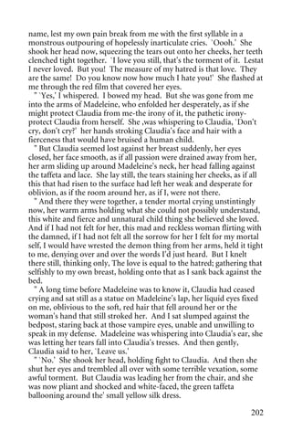 name, lest my own pain break from me with the first syllable in a
monstrous outpouring of hopelessly inarticulate cries. `Oooh.' She
shook her head now, squeezing the tears out onto her cheeks, her teeth
clenched tight together. `I love you still, that's the torment of it. Lestat
I never loved. But you! The measure of my hatred is that love. They
are the same! Do you know now how much I hate you!' She flashed at
me through the red film that covered her eyes.
  " `Yes,' I whispered. I bowed my head. But she was gone from me
into the arms of Madeleine, who enfolded her desperately, as if she
might protect Claudia from me-the irony of it, the pathetic irony-
protect Claudia from herself. She ,was whispering to Claudia, `Don't
cry, don't cry?' her hands stroking Claudia's face and hair with a
fierceness that would have bruised a human child.
  " But Claudia seemed lost against her breast suddenly, her eyes
closed, her face smooth, as if all passion were drained away from her,
her arm sliding up around Madeleine's neck, her head falling against
the taffeta and lace. She lay still, the tears staining her cheeks, as if all
this that had risen to the surface had left her weak and desperate for
oblivion, as if the room around her, as if I, were not there.
  " And there they were together, a tender mortal crying unstintingly
now, her warm arms holding what she could not possibly understand,
this white and fierce and unnatural child thing she believed she loved.
And if I had not felt for her, this mad and reckless woman flirting with
the damned, if I had not felt all the sorrow for her I felt for my mortal
self, I would have wrested the demon thing from her arms, held it tight
to me, denying over and over the words I'd just heard. But I knelt
there still, thinking only, The love is equal to the hatred; gathering that
selfishly to my own breast, holding onto that as I sank back against the
bed.
  " A long time before Madeleine was to know it, Claudia had ceased
crying and sat still as a statue on Madeleine's lap, her liquid eyes fixed
on me, oblivious to the soft, red hair that fell around her or the
woman's hand that still stroked her. And I sat slumped against the
bedpost, staring back at those vampire eyes, unable and unwilling to
speak in my defense. Madeleine was whispering into Claudia's ear, she
was letting her tears fall into Claudia's tresses. And then gently,
Claudia said to her, `Leave us.'
  " `No.' She shook her head, holding fight to Claudia. And then she
shut her eyes and trembled all over with some terrible vexation, some
awful torment. But Claudia was leading her from the chair, and she
was now pliant and shocked and white-faced, the green taffeta
ballooning around the' small yellow silk dress.

                                                                        202
 