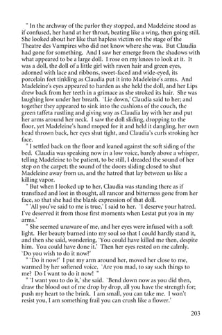 " In the archway of the parlor they stopped, and Madeleine stood as
if confused, her hand at her throat, beating like a wing, then going still.
She looked about her like that hapless victim on the stage of the
Theatre des Vampires who did not know where she was. But Claudia
had gone for something. And I saw her emerge from the shadows with
what appeared to be a large doll. I rose on my knees to look at it. It
was a doll, the doll of a little girl with raven hair and green eyes,
adorned with lace and ribbons, sweet-faced and wide-eyed, its
porcelain feet tinkling as Claudia put it into Madeleine's arms. And
Madeleine's eyes appeared to harden as she held the doll, and her Lips
drew back from her teeth in a grimace as she stroked its hair. She was
laughing low under her breath. `Lie down,' Claudia said to her; and
together they appeared to sink into the cushions of the couch, the
green taffeta rustling and giving way as Claudia lay with her and put
her arms around her neck. I saw the doll sliding, dropping to the
floor, yet Madeleine's hand moped for it and held it dangling, her own
head thrown back, her eyes shut tight, and Claudia's curls stroking her
face.
   " I settled back on the floor and leaned against the soft siding of the
bed. Claudia was speaking now in a low voice, barely above a whisper,
telling Madeleine to be patient, to be still, I dreaded the sound of her
step on the carpet; the sound of the doors sliding closed to shut
Madeleine away from us, and the hatred that lay between us like a
killing vapor.
   " But when I looked up to her, Claudia was standing there as if
transfixed and lost in thought, all rancor and bitterness gone from her
face, so that she had the blank expression of that doll.
   " 'All you've said to me is true,' I said to her. `I deserve your hatred.
I've deserved it from those first moments when Lestat put you in my
arms.'
   " She seemed unaware of me, and her eyes were infused with a soft
light. Her beauty burned into my soul so that I could hardly stand it,
and then she said, wondering, `You could have killed me then, despite
him. You could have done it.' Then her eyes rested on me calmly.
`Do you wish to do it now?'
   " `Do it now!' I put my arm around her, moved her close to me,
warmed by her softened voice. `Are you mad, to say such things to
me? Do I want to do it now! "
   " `I want you to do it,' she said. `Bend down now as you did then,
draw the blood out of me drop by drop, all you have the strength for;
push my heart to the brink. I am small, you can take me. I won't
resist you, I am something frail you can crush like a flower.'

                                                                        203
 