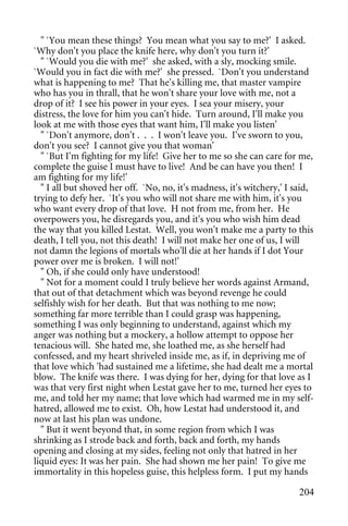 " `You mean these things? You mean what you say to me?' I asked.
`Why don't you place the knife here, why don't you turn it?'
  " `Would you die with me?' she asked, with a sly, mocking smile.
`Would you in fact die with me?' she pressed. `Don't you understand
what is happening to me? That he's killing me, that master vampire
who has you in thrall, that he won't share your love with me, not a
drop of it? I see his power in your eyes. I sea your misery, your
distress, the love for him you can't hide. Turn around, I'll make you
look at me with those eyes that want him, I'll make you listen'
  " `Don't anymore, don't . . . I won't leave you. I've sworn to you,
don't you see? I cannot give you that woman'
  " `But I'm fighting for my life! Give her to me so she can care for me,
complete the guise I must have to live! And be can have you then! I
am fighting for my life!'
  " I all but shoved her off. `No, no, it's madness, it's witchery,' I said,
trying to defy her. `It's you who will not share me with him, it's you
who want every drop of that love. H not from me, from her. He
overpowers you, he disregards you, and it's you who wish him dead
the way that you killed Lestat. Well, you won't make me a party to this
death, I tell you, not this death! I will not make her one of us, I will
not damn the legions of mortals who'll die at her hands if I dot Your
power over me is broken. I will not!'
  " Oh, if she could only have understood!
  " Not for a moment could I truly believe her words against Armand,
that out of that detachment which was beyond revenge he could
selfishly wish for her death. But that was nothing to me now;
something far more terrible than I could grasp was happening,
something I was only beginning to understand, against which my
anger was nothing but a mockery, a hollow attempt to oppose her
tenacious will. She hated me, she loathed me, as she herself had
confessed, and my heart shriveled inside me, as if, in depriving me of
that love which 'had sustained me a lifetime, she had dealt me a mortal
blow. The knife was there. I was dying for her, dying for that love as I
was that very first night when Lestat gave her to me, turned her eyes to
me, and told her my name; that love which had warmed me in my self-
hatred, allowed me to exist. Oh, how Lestat had understood it, and
now at last his plan was undone.
  " But it went beyond that, in some region from which I was
shrinking as I strode back and forth, back and forth, my hands
opening and closing at my sides, feeling not only that hatred in her
liquid eyes: It was her pain. She had shown me her pain! To give me
immortality in this hopeless guise, this helpless form. I put my hands

                                                                        204
 