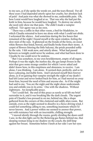 to my ears, as if she spoke the words yet, and the tears flowed. For all
these years I had depended utterly upon her cruelty, her absolute lack
of pain! And pain was what she showed to me, undeniable pain. Oh,
how Lestat would have laughed at us. That was why she had put the
knife to him, because he would have laughed. To destroy me utterly
she need only show me that pain. The child I made a vampire
suffered. Tier agony was as my own.
  " There was a coffin in that other room, a bed for Madeleine, to
which Claudia retreated to leave me alone with what I could not abide.
I welcomed the silence. And sometime during the few hours that
remained of the night I found myself at the open window, feeling the
slow mist of the rain. It glistened on the fronds of the ferns, on sweet
white flowers that listed, bowed, and finally broke from their stems. A
carpet of flowers littering the little balcony, the petals pounded softly
by the rain. I felt weak now, and utterly alone. What had passed
between us tonight could never be undone, and what had been done to
Claudia by me could never be undone.
  " But I was somehow, to my own bewilderment, empty of all regret.
Perhaps it was the night, the starless sky, the gas lamps frozen in the
mist that gave some strange comfort for which I never asked and
didn't know how, in this emptiness and aloneness, to receive. I am
alone, I was thinking. I am alone. It seemed dust, perfectly, and so to
have a pleasing, inevitable form. And I pictured myself then forever
alone, as if on gaining that vampire strength the night of my death I
had left Lestat and never looked back for him, as I had moved on away
from him, beyond the need of him and anyone else. As if the might
had said to me, `You are the night and the night alone understands
you and enfolds you in its arms.' One with the shadows. Without
nightmare. An inexplicable peace.
  " Yet I could feel. the end of this peace as surely as td felt my brief
surrender to it, and it was breaking like the dark clouds. The urgent
pain of Claudia's loss pressed in on me, behind me, like a shape
gathered from the corners of this cluttered and oddly alien room. But
outside, even as the night seemed to dissolve in a fierce driving wind, I
could feel something calling to me, something inanimate which I'd
never known. And a power within me seemed to answer that power,
not with resistance but with an inscrutable, chilling strength.
  " I moved silently through the rooms, gently dividing the doors until
I saw, in the dim light cast by the flickering gas flames behind me, that
sleeping woman lying in my shadow on the couch, the doll limp
against her breast. Sometime before I knelt at her side I saw her eyes


                                                                     205
 