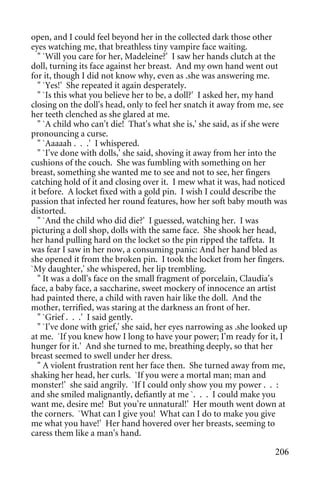 open, and I could feel beyond her in the collected dark those other
eyes watching me, that breathless tiny vampire face waiting.
   " `Will you care for her, Madeleine?' I saw her hands clutch at the
doll, turning its face against her breast. And my own hand went out
for it, though I did not know why, even as .she was answering me.
   " `Yes!' She repeated it again desperately.
   " `Is this what you believe her to be, a doll?' I asked her, my hand
closing on the doll's head, only to feel her snatch it away from me, see
her teeth clenched as she glared at me.
   " `A child who can't die! That's what she is,' she said, as if she were
pronouncing a curse.
   " `Aaaaah . . .' I whispered.
   " `I've done with dolls,' she said, shoving it away from her into the
cushions of the couch. She was fumbling with something on her
breast, something she wanted me to see and not to see, her fingers
catching hold of it and closing over it. I mew what it was, had noticed
it before. A locket fixed with a gold pin. I wish I could describe the
passion that infected her round features, how her soft baby mouth was
distorted.
   " `And the child who did die?' I guessed, watching her. I was
picturing a doll shop, dolls with the same face. She shook her head,
her hand pulling hard on the locket so the pin ripped the taffeta. It
was fear I saw in her now, a consuming panic: And her hand bled as
she opened it from the broken pin. I took the locket from her fingers.
`My daughter,' she whispered, her lip trembling.
   " It was a doll's face on the small fragment of porcelain, Claudia's
face, a baby face, a saccharine, sweet mockery of innocence an artist
had painted there, a child with raven hair like the doll. And the
mother, terrified, was staring at the darkness an front of her.
   " `Grief . . .' I said gently.
   " `I've done with grief,' she said, her eyes narrowing as .she looked up
at me. `If you knew how I long to have your power; I'm ready for it, I
hunger for it.' And she turned to me, breathing deeply, so that her
breast seemed to swell under her dress.
   " A violent frustration rent her face then. She turned away from me,
shaking her head, her curls. `If you were a mortal man; man and
monster!' she said angrily. `If I could only show you my power . . :
and she smiled malignantly, defiantly at me `. . . I could make you
want me, desire me! But you're unnatural!' Her mouth went down at
the corners. `What can I give you! What can I do to make you give
me what you have!' Her hand hovered over her breasts, seeming to
caress them like a man's hand.

                                                                       206
 