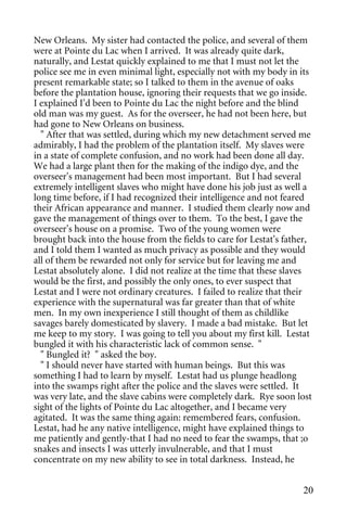 New Orleans. My sister had contacted the police, and several of them
were at Pointe du Lac when I arrived. It was already quite dark,
naturally, and Lestat quickly explained to me that I must not let the
police see me in even minimal light, especially not with my body in its
present remarkable state; so I talked to them in the avenue of oaks
before the plantation house, ignoring their requests that we go inside.
I explained I'd been to Pointe du Lac the night before and the blind
old man was my guest. As for the overseer, he had not been here, but
had gone to New Orleans on business.
  " After that was settled, during which my new detachment served me
admirably, I had the problem of the plantation itself. My slaves were
in a state of complete confusion, and no work had been done all day.
We had a large plant then for the making of the indigo dye, and the
overseer's management had been most important. But I had several
extremely intelligent slaves who might have done his job just as well a
long time before, if I had recognized their intelligence and not feared
their African appearance and manner. I studied them clearly now and
gave the management of things over to them. To the best, I gave the
overseer's house on a promise. Two of the young women were
brought back into the house from the fields to care for Lestat's father,
and I told them I wanted as much privacy as possible and they would
all of them be rewarded not only for service but for leaving me and
Lestat absolutely alone. I did not realize at the time that these slaves
would be the first, and possibly the only ones, to ever suspect that
Lestat and I were not ordinary creatures. I failed to realize that their
experience with the supernatural was far greater than that of white
men. In my own inexperience I still thought of them as childlike
savages barely domesticated by slavery. I made a bad mistake. But let
me keep to my story. I was going to tell you about my first kill. Lestat
bungled it with his characteristic lack of common sense. "
  " Bungled it? " asked the boy.
  " I should never have started with human beings. But this was
something I had to learn by myself. Lestat had us plunge headlong
into the swamps right after the police and the slaves were settled. It
was very late, and the slave cabins were completely dark. Rye soon lost
sight of the lights of Pointe du Lac altogether, and I became very
agitated. It was the same thing again: remembered fears, confusion.
Lestat, had he any native intelligence, might have explained things to
me patiently and gently-that I had no need to fear the swamps, that ;o
snakes and insects I was utterly invulnerable, and that I must
concentrate on my new ability to see in total darkness. Instead, he


                                                                     20
 