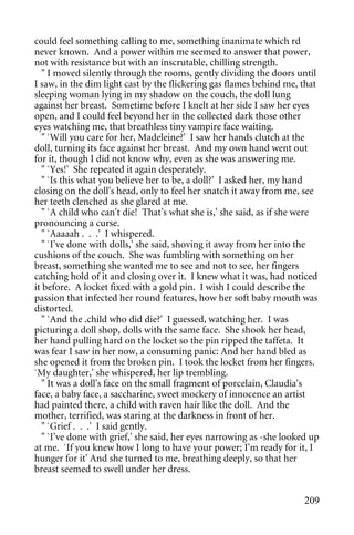 could feel something calling to me, something inanimate which rd
never known. And a power within me seemed to answer that power,
not with resistance but with an inscrutable, chilling strength.
   " I moved silently through the rooms, gently dividing the doors until
I saw, in the dim light cast by the flickering gas flames behind me, that
sleeping woman lying in my shadow on the couch, the doll lung
against her breast. Sometime before I knelt at her side I saw her eyes
open, and I could feel beyond her in the collected dark those other
eyes watching me, that breathless tiny vampire face waiting.
   " `Will you care for her, Madeleine?' I saw her hands clutch at the
doll, turning its face against her breast. And my own hand went out
for it, though I did not know why, even as she was answering me.
   " `Yes!' She repeated it again desperately.
   " `Is this what you believe her to be, a doll?' I asked her, my hand
closing on the doll's head, only to feel her snatch it away from me, see
her teeth clenched as she glared at me.
   " `A child who can't die! That's what she is,' she said, as if she were
pronouncing a curse.
   " `Aaaaah . . .' I whispered.
   " `I've done with dolls,' she said, shoving it away from her into the
cushions of the couch. She was fumbling with something on her
breast, something she wanted me to see and not to see, her fingers
catching hold of it and closing over it. I knew what it was, had noticed
it before. A locket fixed with a gold pin. I wish I could describe the
passion that infected her round features, how her soft baby mouth was
distorted.
   " `And the .child who did die?' I guessed, watching her. I was
picturing a doll shop, dolls with the same face. She shook her head,
her hand pulling hard on the locket so the pin ripped the taffeta. It
was fear I saw in her now, a consuming panic: And her hand bled as
she opened it from the broken pin. I took the locket from her fingers.
`My daughter,' she whispered, her lip trembling.
   " It was a doll's face on the small fragment of porcelain, Claudia's
face, a baby face, a saccharine, sweet mockery of innocence an artist
had painted there, a child with raven hair like the doll. And the
mother, terrified, was staring at the darkness in front of her.
   " `Grief . . .' I said gently.
   " `I've done with grief,' she said, her eyes narrowing as -she looked up
at me. `If you knew how I long to have your power; I'm ready for it, I
hunger for it' And she turned to me, breathing deeply, so that her
breast seemed to swell under her dress.


                                                                       209
 
