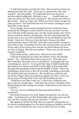 " A violent frustration sent her face then. She turned away from me,
shaking her head, her curls. `If you were a mortal man; man tend
monster!' she said angrily. `If I could only show you my power . . :
and she smiled malignantly, defiantly at me `. . . I could make you
want me, desire me! But you're unnatural!' Her mouth went down at
the corners. `what can I give you! What can I do to make you give me
what you have!' Her hand hovered over her breasts, seeming to caress
them like a man's hand.
  " It was strange, that moment; strange because I could never have
predicted the feeling her words incited in me, the way that I saw her
now with that small enticing waist, saw the round, plump curve of her
breasts and those delicate, pouting lips. She never dreamed what the
mortal man in me was, how tormented I was by the blood I'd only just
drunk. Desire her I did, more than she knew; because she didn't
understand the nature of the kill. And with a man's pride I wanted to
prove that to her, to humiliate her for what she had said to me, for the
cheap vanity of her provocation and the eyes that looked away from
me now in disgust. But this was madness. These were not the reasons
to grant eternal life.
  " And cruelly, surely, I said to leer, `Did you love this child?'
  " I will never forget her face then, the violence in her, the absolute
hatred. `Yes.' She all but hissed the words at me. `How dare you!'
She reached for the locket even as I clutched it. It was guilt that was
consuming her, not love. It was guilt-that shop of dolls Claudia had
described to me, shelves and shelves of the effigy of that dead child.
But guilt that absolutely understood the finality of death. There was
something as hard in her as the evil in myself, something as powerful.
She had her hand out towards me. She touched my waistcoat and
opened her fingers there, pressing them against my chest. And I was
on my knees, drawing close to her, her hair brushing my face.
  " `Hold fast to me when I take you,' I said to her, seeing her eyes
grow wide, her mouth open. `And when the swoon is strongest, listen
all the harder for the beating of my heart. Hold and say over and over,
" I will live. " '
  " `Yes, yes,' she was nodding, her heart pounding with her
excitement.
  " Her hands burned on my neck, fingers forcing their way into my
collar. `Look beyond me at that distant light; don't take your eyes off
of it, not for a second, and say over and over, " I will live. " '
  " She gasped as I broke the flesh, the warn current coming into me,
her breasts crushed against me, her body arching up, helpless, from the
couch. And I could see her eyes, even as I shut my own, see that

                                                                    210
 