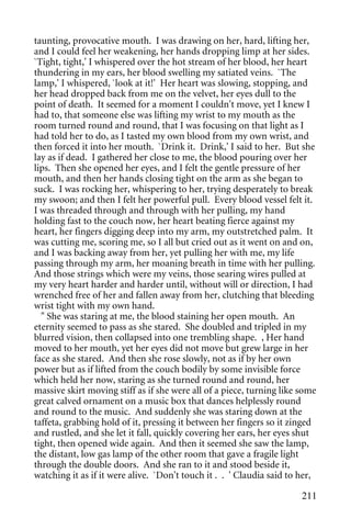 taunting, provocative mouth. I was drawing on her, hard, lifting her,
and I could feel her weakening, her hands dropping limp at her sides.
`Tight, tight,' I whispered over the hot stream of her blood, her heart
thundering in my ears, her blood swelling my satiated veins. `The
lamp,' I whispered, `look at it!' Her heart was slowing, stopping, and
her head dropped back from me on the velvet, her eyes dull to the
point of death. It seemed for a moment I couldn't move, yet I knew I
had to, that someone else was lifting my wrist to my mouth as the
room turned round and round, that I was focusing on that light as I
had told her to do, as I tasted my own blood from my own wrist, and
then forced it into her mouth. `Drink it. Drink,' I said to her. But she
lay as if dead. I gathered her close to me, the blood pouring over her
lips. Then she opened her eyes, and I felt the gentle pressure of her
mouth, and then her hands closing tight on the arm as she began to
suck. I was rocking her, whispering to her, trying desperately to break
my swoon; and then I felt her powerful pull. Every blood vessel felt it.
I was threaded through and through with her pulling, my hand
holding fast to the couch now, her heart beating fierce against my
heart, her fingers digging deep into my arm, my outstretched palm. It
was cutting me, scoring me, so I all but cried out as it went on and on,
and I was backing away from her, yet pulling her with me, my life
passing through my arm, her moaning breath in time with her pulling.
And those strings which were my veins, those searing wires pulled at
my very heart harder and harder until, without will or direction, I had
wrenched free of her and fallen away from her, clutching that bleeding
wrist tight with my own hand.
  " She was staring at me, the blood staining her open mouth. An
eternity seemed to pass as she stared. She doubled and tripled in my
blurred vision, then collapsed into one trembling shape. , Her hand
moved to her mouth, yet her eyes did not move but grew large in her
face as she stared. And then she rose slowly, not as if by her own
power but as if lifted from the couch bodily by some invisible force
which held her now, staring as she turned round and round, her
massive skirt moving stiff as if she were all of a piece, turning like some
great calved ornament on a music box that dances helplessly round
and round to the music. And suddenly she was staring down at the
taffeta, grabbing hold of it, pressing it between her fingers so it zinged
and rustled, and she let it fall, quickly covering her ears, her eyes shut
tight, then opened wide again. And then it seemed she saw the lamp,
the distant, low gas lamp of the other room that gave a fragile light
through the double doors. And she ran to it and stood beside it,
watching it as if it were alive. `Don't touch it . . ' Claudia said to her,

                                                                       211
 