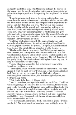and gently guided her away. But Madeleine had seen the flowers on
the balcony and she was drawing close to them now, her outstretched
palms brushing the petals and then pressing the droplets of rain to her
face.
  " I was hovering on the fringes of the room, watching her every
move, how she took the flowers and crushed them in her hands and let
the petals fall all around her and how she pressed her fingertips to the
mirror and stared into her own eyes. My own pain had ceased, a
handkerchief bound the wound, and I was waiting, waiting, seeing
now that Claudia had no knowledge from memory of what was to
come nest. They were dancing together, as Madeleine's skin grew
paler and paler in the unsteady golden light. She scooped Claudia into
her arms, and Claudia rode round in circles with her, her own small
face alert and wary behind her smile.
  " And then Madeleine weakened. She stepped backwards and
seemed to- lose her balance. But quickly she righted herself and let
Claudia go gently down to the ground. On tiptoe, Claudia embraced
her. `Louis.' She signaled to me under her breath. `Louis. . .
  " I beckoned for her to come away. And Madeleine, not seeming
even to see us, was staring at her own outstretched hands. Her face
was blanched and drawn, and suddenly she was scratching at her lips
and staring at the dark stains on her fingertips. `No, no!' I cautioned
her gently, taking Claudia's hand and holding her close to my side. A
long moan escaped Madeleine's lips.
  " 'Louis,' Claudia whispered in that preternatural voice which
Madeleine could not yet hear.
  " `She is dying, which your child's mind can't remember. You were
spared it, it left no mark on you,' I whispered to her, brushing the hair
beak from her ear, my eyes never leaving Madeleine, who was
wandering from mirror to mirror, the tears flowing freely now, the
body giving up its life.
  " `But, Louis, if she dies. . .' Clauda cried.
  " `No.' I knelt down, seeing the distress in her small face. `The blood
was strong enough, she will live. But she will be afraid, terribly afraid.'
And gently, firmly, I pressed Claudia's hand and kissed her cheek. She
looked at me then with mingled wonder and fear. And she watched
me with that same expression as I wandered closer to Madeleine,
drawn by her cries. She reeled now, her hands out, and I caught her
and held her close. Her eyes already burned with unnatural light, a
violet ire reflected in her tears.
  " `It's mortal death, only mortal death,' I said to her gently. `Do you
see the sky? We must leave it now and you must hold tight to me, lie

                                                                       212
 