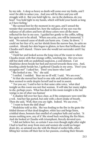 by my side. A sleep as heavy as death will come over my limbs, and I
won't be able to solace you. And you will lie there and you will
struggle with it. But you hold tight to. me in the darkness, do you
hear? You hold tight to my hands, which will hold your hands as long
as I have feeling.'
   " She seemed lost for the moment in my gaze, and I sensed the
wonder that surrounded her, how the radiance of my eyes was the
radiance of all colors and how all those colors were all the more
reflected for her in my eyes. I guided her gently to the coffin, telling
her again not to be afraid. 'When you arise, you will be immortal,' I
said. `No natural cause of death can harm you. Come, lie down.' I
could see her fear of it, see her shrink from the narrow boa, its satin no
comfort. Already her skin began to glisten, to have that brilliance that
Claudia and I shared. I knew now she would not surrender until I lay
with her.
   " I held her and looked across the long vista of the room to where
Claudia stood, with that strange coffin, watching me. Her eyes were
still but dark with an undefined suspicion, a cool distrust. I set
Madeleine down beside her bed and moved towards those eyes. And,
kneeling calmly beside her, I gathered Claudia in my arms. `Don't you
recognize me?' I asked her. `Don't you know who I am?'
   " She looked at me. 'No.' she said.
   " I smiled. I nodded. `Bear me no ill will,' I said. `We are even.'
   " At that she moved her head to one side and studied me carefully,
then seemed to smile despite herself and to nod in assent.
   " `For you see,' I said to her in that same calm voice, `what died
tonight an this room was not that woman. It will take her many nights
to die, perhaps years. What has died in this room tonight is the last
vestige is me of what was human'
   " A shadow fell over her face; clear, as if the composure were rent like
a veil. And her lips parted, but only with a short intake of breath.
Then she said, `Well, then you are right. Indeed. We axe even. " '
   " `I want to burn the doll shop!'
   " Madeleine told us this. She was feeding to the fire in the grate the
folded dresses of that dead daughter, white lace and beige linen,
crinkled shoes, bonnets that smelled of camphor balls and sachet. `It
means nothing now, any of it' She stood back watching the fire blaze.
And she looked at Claudia with triumphant, fiercely devoted eyes.
   " I did not believe her, so certain I was-even though night after night
I had to lead her away from men and women she could no longer
drain dry, so satiated was she with the blood of earlier kills, often
lifting her victims off their feet in her passion, crushing their throats

                                                                       213
 