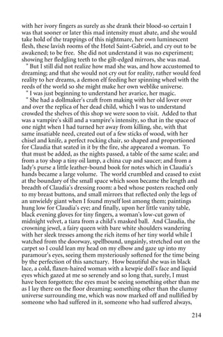 with her ivory fingers as surely as she drank their blood-so certain I
was that sooner or later this mad intensity must abate, and she would
take hold of the trappings of this nightmare, her own luminescent
flesh, these lavish rooms of the Hotel Saint-Gabriel, and cry out to be
awakened; to be free. She did not understand it was no experiment;
showing her fledgling teeth to the gilt-edged mirrors, she was mad.
  " But I still did not realize how mad she was, and how accustomed to
dreaming; and that she would not cry out for reality, rather would feed
reality to her dreams, a demon elf feeding her spinning wheel with the
reeds of the world so she might make her own weblike universe.
  " I was just beginning to understand her avarice, her magic.
  " She had a dollmaker's craft from making with her old lover over
and over the replica of her dead child, which I was to understand
crowded the shelves of this shop we were soon to visit. Added to that
was a vampire's skill and a vampire's intensity, so that in the space of
one night when I had turned her away from killing, she, with that
same insatiable need, created out of a few sticks of wood, with her
chisel and knife, a perfect rocking chair, so shaped and proportioned
for Claudia that seated in it by the fire, she appeared a woman. To
that must be added, as the nights passed, a table of the same scale; and
from a toy shop a tiny oil lamp, a china cup and saucer; and from a
lady's purse a little leather-bound book for notes which in Claudia's
hands became a large volume. The world crumbled and ceased to exist
at the boundary of the small space which soon became the length and
breadth of Claudia's dressing room: a bed whose posters reached only
to my breast buttons, and small mirrors that reflected only the legs of
an unwieldy giant when I found myself lost among them; paintings
hung low for Claudia's eye; and finally, upon her little vanity table,
black evening gloves for tiny fingers, a woman's low-cut gown of
midnight velvet, a tiara from a child's masked ball. And Claudia, the
crowning jewel, a fairy queen with bare white shoulders wandering
with her sleek tresses among the rich items of her tiny world while I
watched from the doorway, spellbound, ungainly, stretched out on the
carpet so I could lean my head on my elbow and gaze up into my
paramour's eyes, seeing them mysteriously softened for the time being
by the perfection of this sanctuary. How beautiful she was in black
lace, a cold, flaxen-haired woman with a kewpie doll's face and liquid
eyes which gazed at me so serenely and so long that, surely, I must
have been forgotten; the eyes must be seeing something other than me
as I lay there on the floor dreaming; something other than the clumsy
universe surrounding me, which was now marked off and nullified by
someone who had suffered in it, someone who had suffered always,

                                                                    214
 