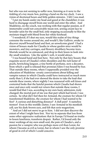 but who was not seeming to suffer now, listening as it were to the
tinkling of a toy music box, putting a hand on the toy clock. I saw a
vision of shortened hours and little golden minutes. I felt I was mad.
  " I put my hands under my head and gazed at the chandelier; it was
hard to disengage myself from one world and enter the other. And
Madeleine, on the couch, was working with that regular passion, as if
immortality could not conceivably mean rest, sewing cream lace to
lavender satin for the small bed, only stopping occasionally to blot the
moisture tinged with blood from her white forehead.
  " I wondered, if I shut my eyes, would this realm of tiny things
consume the rooms around me, and would I, like Gulliver, awake to
discover myself bound hand and foot, an unwelcome giant? I had a
vision of houses made for Claudia in whose garden mice would be
monsters, and tiny carriages, and flowery shrubbery become trees.
Mortals would be so entranced, and drop to their knees to look into
the small windows. Like the spider's web, it would attract.
  " I was bound hand and foot here. Not only by that fairy beauty-that
exquisite secret of Claudia's white shoulders and the rich luster of
pearls, bewitching languor, a tiny bottle of perfume, now a decanter,
from which a spell is released that promises Eden-I was bound by fear.
That outside these rooms, where I supposedly presided over the
education of Madeleine -erratic conversations about killing and
vampire nature in which Claudia could have instructed so much more
easily than I, if she had ever showed the desire to take the lead-that
outside these rooms, where nightly I was reassured with soft kisses and
contented looks that the hateful passion which Claudia had shown
once and once only would not return that outside these rooms, I
would find that I was, according to my own hasty admission, truly
changed: the mortal part of me was that part which had loved, I was
certain. So what did I feel then for Armand, the creature for whom I'd
transformed Madeleine, the creature for whom I had wanted to be
free? A curious and disturbing distance? A dull pain? A nameless
tremor? Even in this worldly clutter, I saw Armand in his monkish
cell, saw his dark-brown eyes, and felt that eerie magnetism.
  " And yet I did not move to go to him. I did not dare discover the
extent of what I might have lost. Nor try to separate that loss from
some other oppressive realization: that in Europe I'd found no truths
to lessen loneliness, transform despair. Rather, I'd found only the
inner workings of my own small soul, the pain of Claudia's, and a
passion for a vampire who was perhaps more evil than Lestat, for
whom I became as evil as Lestat, but in whom I saw the only promise
of good in evil of which I could conceive.

                                                                    215
 