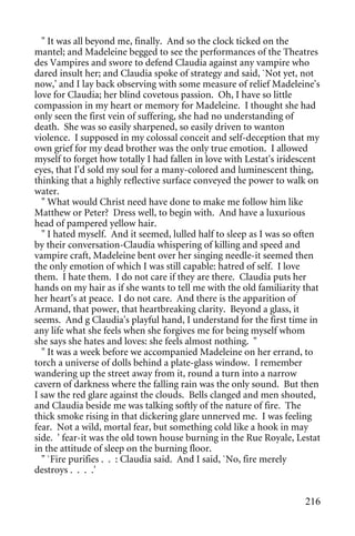 " It was all beyond me, finally. And so the clock ticked on the
mantel; and Madeleine begged to see the performances of the Theatres
des Vampires and swore to defend Claudia against any vampire who
dared insult her; and Claudia spoke of strategy and said, `Not yet, not
now,' and I lay back observing with some measure of relief Madeleine's
love for Claudia; her blind covetous passion. Oh, I have so little
compassion in my heart or memory for Madeleine. I thought she had
only seen the first vein of suffering, she had no understanding of
death. She was so easily sharpened, so easily driven to wanton
violence. I supposed in my colossal conceit and self-deception that my
own grief for my dead brother was the only true emotion. I allowed
myself to forget how totally I had fallen in love with Lestat's iridescent
eyes, that I'd sold my soul for a many-colored and luminescent thing,
thinking that a highly reflective surface conveyed the power to walk on
water.
  " What would Christ need have done to make me follow him like
Matthew or Peter? Dress well, to begin with. And have a luxurious
head of pampered yellow hair.
  " I hated myself. And it seemed, lulled half to sleep as I was so often
by their conversation-Claudia whispering of killing and speed and
vampire craft, Madeleine bent over her singing needle-it seemed then
the only emotion of which I was still capable: hatred of self. I love
them. I hate them. I do not care if they are there. Claudia puts her
hands on my hair as if she wants to tell me with the old familiarity that
her heart's at peace. I do not care. And there is the apparition of
Armand, that power, that heartbreaking clarity. Beyond a glass, it
seems. And g Claudia's playful hand, I understand for the first time in
any life what she feels when she forgives me for being myself whom
she says she hates and loves: she feels almost nothing. "
  " It was a week before we accompanied Madeleine on her errand, to
torch a universe of dolls behind a plate-glass window. I remember
wandering up the street away from it, round a turn into a narrow
cavern of darkness where the falling rain was the only sound. But then
I saw the red glare against the clouds. Bells clanged and men shouted,
and Claudia beside me was talking softly of the nature of fire. The
thick smoke rising in that dickering glare unnerved me. I was feeling
fear. Not a wild, mortal fear, but something cold like a hook in may
side. ' fear-it was the old town house burning in the Rue Royale, Lestat
in the attitude of sleep on the burning floor.
  " `Fire purifies . . : Claudia said. And I said, `No, fire merely
destroys . . . .'


                                                                      216
 