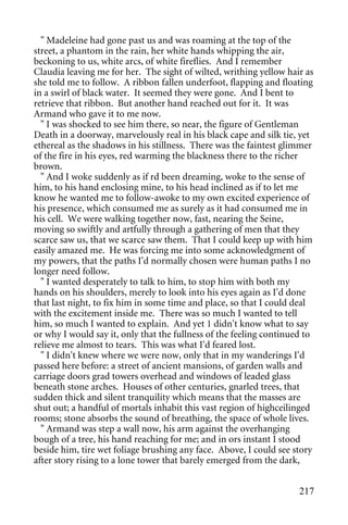 " Madeleine had gone past us and was roaming at the top of the
street, a phantom in the rain, her white hands whipping the air,
beckoning to us, white arcs, of white fireflies. And I remember
Claudia leaving me for her. The sight of wilted, writhing yellow hair as
she told me to follow. A ribbon fallen underfoot, flapping and floating
in a swirl of black water. It seemed they were gone. And I bent to
retrieve that ribbon. But another hand reached out for it. It was
Armand who gave it to me now.
  " I was shocked to see him there, so near, the figure of Gentleman
Death in a doorway, marvelously real in his black cape and silk tie, yet
ethereal as the shadows in his stillness. There was the faintest glimmer
of the fire in his eyes, red warming the blackness there to the richer
brown.
  " And I woke suddenly as if rd been dreaming, woke to the sense of
him, to his hand enclosing mine, to his head inclined as if to let me
know he wanted me to follow-awoke to my own excited experience of
his presence, which consumed me as surely as it had consumed me in
his cell. We were walking together now, fast, nearing the Seine,
moving so swiftly and artfully through a gathering of men that they
scarce saw us, that we scarce saw them. That I could keep up with him
easily amazed me. He was forcing me into some acknowledgment of
my powers, that the paths I'd normally chosen were human paths I no
longer need follow.
  " I wanted desperately to talk to him, to stop him with both my
hands on his shoulders, merely to look into his eyes again as I'd done
that last night, to fix him in some time and place, so that I could deal
with the excitement inside me. There was so much I wanted to tell
him, so much I wanted to explain. And yet 1 didn't know what to say
or why I would say it, only that the fullness of the feeling continued to
relieve me almost to tears. This was what I'd feared lost.
  " I didn't knew where we were now, only that in my wanderings I'd
passed here before: a street of ancient mansions, of garden walls and
carriage doors grad towers overhead and windows of leaded glass
beneath stone arches. Houses of other centuries, gnarled trees, that
sudden thick and silent tranquility which means that the masses are
shut out; a handful of mortals inhabit this vast region of highceilinged
rooms; stone absorbs the sound of breathing, the space of whole lives.
  " Armand was step a wall now, his arm against the overhanging
bough of a tree, his hand reaching for me; and in ors instant I stood
beside him, tire wet foliage brushing any face. Above, I could see story
after story rising to a lone tower that barely emerged from the dark,


                                                                     217
 