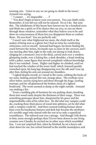 teeming rain. `Listen to me; we are going to climb to the tower,'
Armand was saying.
  " `I cannot . . it's impassible . . . I'
  " `You don't begin to know your own powers. You can climb easily.
Remember, if you fall you will not be injured. Do as I do. But note
this. The inhabitants of this house have known me far a hundred years
and think me a spirit; so if by chance they see you, or you see them
through those windows, remember what they believe you to be and
show no consciousness of them lest you disappoint them or confuse
them. Do you hear? You are perfectly safe.'
  " I wasn't sure what frightened me more, the climb itself or the
notion of being seen as a ghost; but I had no time for comforting
witticisms, even to myself. Armand had begun, his boots finding the
crack between the stones, his hands sure as claws in the crevices; and I
was moving after him, tight to the wall, not daring to look down,
clinging for a moment's rest to the thick, carved arch over a window,
glimpsing inside, over a licking fire, a dark shoulder, a hand stroking
with a poker, some figure that moved completely without knowledge
that it was watched. Gone. Higher and higher we climbed, until we
had reached the window of the tower itself, which Armand quickly
wrenched open, his long legs disappearing over the sill; and I rose up
after him, feeling his arm out around my shoulders.
  " I sighed despite myself, as I stood in the room, rubbing the backs of
my arms, looking around this wet, strange place. The rooftops were
silver below, turrets rising here and there through the huge, rustling
treetops; and far off glimmered the broken chain of a lighted
boulevard. The room seemed as damp as the night outside. Armand
was making a fire.
  " From a molding pile of furniture he was picking chairs, breaking
them into wood easily despite the thickness of their rungs. There was
something grotesque about him, sharpened by his grace and the
imperturbable calm of his white face. He did what any vampire could
do, cracking these thick pieces of wood into splinters, yet he did what
only a vampire could do. And there seemed nothing human about
him; even his handsome features and dark hair became the attributes
of a terrible angel who shared with the rest of us only a superficial
resemblance. The tailored coat was a mirage. And though I felt drawn
to him, more strongly perhaps than I'd ever been drawn to any living
creature save Claudia, he excited me in other ways which resembled
fear. I was not surprised that, when he finished, he set a heavy oak
chair down for me, but retired himself to the marble mantelpiece and


                                                                     218
 