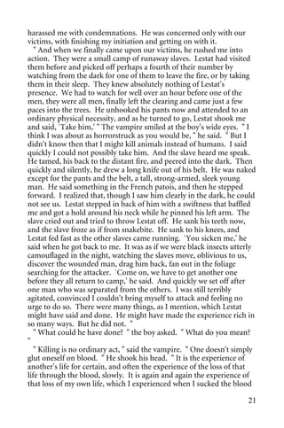 harassed me with condemnations. He was concerned only with our
victims, with finishing my initiation and getting on with it.
   " And when we finally came upon our victims, he rushed me into
action. They were a small camp of runaway slaves. Lestat had visited
them before and picked off perhaps a fourth of their number by
watching from the dark for one of them to leave the fire, or by taking
them in their sleep. They knew absolutely nothing of Lestat's
presence. We had to watch for well over an hour before one of the
men, they were all men, finally left the clearing and came just a few
paces into the trees. He unhooked his pants now and attended to an
ordinary physical necessity, and as he turned to go, Lestat shook me
and said, `Take him,' " The vampire smiled at the boy's wide eyes. " I
think I was about as horrorstruck as you would be, " he said. " But I
didn't know then that I might kill animals instead of humans. I said
quickly I could not possibly take him. And the slave heard me speak.
He tamed, his back to the distant fire, and peered into the dark. Then
quickly and silently, he drew a long knife out of his belt. He was naked
except for the pants and the belt, a tall, strong-armed, sleek young
man. He said something in the French patois, and then he stepped
forward. I realized that, though I saw him clearly in the dark, he could
not see us. Lestat stepped in back of him with a swiftness that baffled
me and got a hold around his neck while he pinned his left arm. The
slave cried out and tried to throw Lestat off. He sank his teeth now,
and the slave froze as if from snakebite. He sank to his knees, and
Lestat fed fast as the other slaves came running. `You sicken me,' he
said when he got back to me. It was as if we were black insects utterly
camouflaged in the night, watching the slaves move, oblivious to us,
discover the wounded man, drag him back, fan out in the foliage
searching for the attacker. `Come on, we have to get another one
before they all return to camp,' he said. And quickly we set off after
one man who was separated from the others. I was still terribly
agitated, convinced I couldn't bring myself to attack and feeling no
urge to do so. There were many things, as I mention, which Lestat
might have said and done. He might have made the experience rich in
so many ways. But he did not. "
   " What could he have done? " the boy asked. " What do you mean?
"
   " Killing is no ordinary act, " said the vampire. " One doesn't simply
glut oneself on blood. " He shook his head. " It is the experience of
another's life for certain, and often the experience of the loss of that
life through the blood, slowly. It is again and again the experience of
that loss of my own life, which I experienced when I sucked the blood

                                                                      21
 
