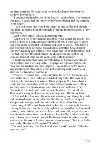 sat there warming his hands over the fire, the flames throwing red
shadows into his face.
   " `I can hear the inhabitants of the house,' I said to him. The warmth
was good. I could feel the leather of my boots drying, feel the warmth
in my fingers.
   " `Then you know that I can hear them,' he said softly; and though
this didn't contain a hint of reproach, I realized the implications of my
own words.
   " `And if they comet' I insisted, studying him.
   " 'Can't you tell by my manner that they won't come? he asked. `We
could sit here all night, and never speak of them. I want you to know
that if we speak of them it is because you want to do so.' And when I
said nothing, whey perhaps I looked a little defeated, he said gently
that they had long ago sealed off this tower and left it undisturbed; and
if in fact they saw the smoke from the chimney or the light in the
window, none of them would venture up until tomorrow.
   " I could see now there were several shelves of books at one side of
the fireplace, and a writing table. The pages on top were wilted, but
there was an inkstand and several pens. I could imagine the room a
very comfortable place when it was not storming, as it was now, or
after the fire had dried out the air.
   " `You see,' Armand said, `you really have no need of the rooms you
have at the hotel. You really have need of very little. But each of us
mast decide how much he wants. These people in this house have a
name for me; encounters with me cause talk for twenty years. They
are only isolated instants in my time which mean nothing. They
cannot hurt me, and I use their house to be alone. No one of the
Theatre des Vampires knows of my coming here. This is my secret.'
   " I had watched him intently as he was speaking, and thoughts which
had occurred to me in the cell at the theater occurred to me again.
Vampires do not age, and I wondered how his youthful face and
manner might differ now from what he had been a century before or a
century before that; for his face, though not deepened by the lessons of
maturity, was certainly no mask. It seemed powerfully expressive as
was his unobtrusive voice, and I was at a loss finally to fully anatomize
why. I knew only I was as powerfully drawn to him as before; and to
some extent the words I spoke now were a subterfuge. `But what holds
you to 'the Theatre des Vampires?' I asked.
   " `A need, naturally. But I've found what I need,' he said. `Why do
you shun me?'



                                                                     219
 